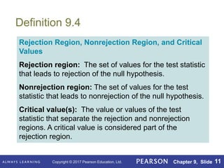 Copyright © 2017 Pearson Education, Ltd. Chapter 9, Slide 11
Definition 9.4
Rejection Region, Nonrejection Region, and Critical
Values
Rejection region: The set of values for the test statistic
that leads to rejection of the null hypothesis.
Nonrejection region: The set of values for the test
statistic that leads to nonrejection of the null hypothesis.
Critical value(s): The value or values of the test
statistic that separate the rejection and nonrejection
regions. A critical value is considered part of the
rejection region.
 