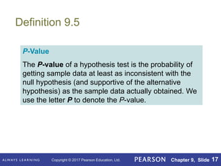 Copyright © 2017 Pearson Education, Ltd. Chapter 9, Slide 17
Definition 9.5
P-Value
The P-value of a hypothesis test is the probability of
getting sample data at least as inconsistent with the
null hypothesis (and supportive of the alternative
hypothesis) as the sample data actually obtained. We
use the letter P to denote the P-value.
 