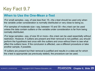 Copyright © 2017 Pearson Education, Ltd. Chapter 9, Slide 29
Key Fact 9.7
When to Use the One-Mean z-Test
•For small samples—say, of size less than 15—the z-test should be used only when
the variable under consideration is normally distributed or very close to being so.
•For samples of moderate size—say, between 15 and 30—the z-test can be used
unless the data contain outliers or the variable under consideration is far from being
normally distributed.
•For large samples—say, of size 30 or more—the z-test can be used essentially without
restriction. However, if outliers are present and their removal is not justified, you should
perform the hypothesis test once with the outliers and once without them to see what
effect the outliers have. If the conclusion is affected, use a different procedure or take
another sample, if possible.
•If outliers are present but their removal is justified and results in a data set for which
the z-test is appropriate (as previously stated), the procedure can be used.
 