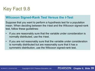 Copyright © 2017 Pearson Education, Ltd. Chapter 9, Slide 39
Key Fact 9.8
Wilcoxon Signed-Rank Test Versus the t-Test
Suppose that you want to perform a hypothesis test for a population
mean. When deciding between the t-test and the Wilcoxon signed-rank
test, follow these guidelines:
• If you are reasonably sure that the variable under consideration is
normally distributed, use the t-test.
• If you are not reasonably sure that the variable under consideration
is normally distributed but are reasonably sure that it has a
symmetric distribution, use the Wilcoxon signed-rank test.
 