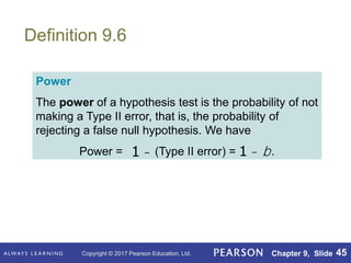 Copyright © 2017 Pearson Education, Ltd. Chapter 9, Slide 45
Definition 9.6
Power
The power of a hypothesis test is the probability of not
making a Type II error, that is, the probability of
rejecting a false null hypothesis. We have
Power = (Type II error) = .
1 - 1 - b
 