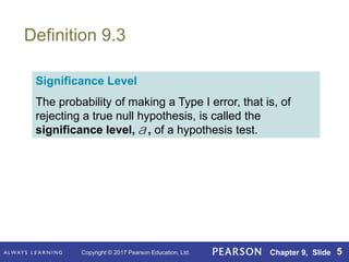 Copyright © 2017 Pearson Education, Ltd. Chapter 9, Slide 5
Definition 9.3
Significance Level
The probability of making a Type I error, that is, of
rejecting a true null hypothesis, is called the
significance level, , of a hypothesis test.
a
 