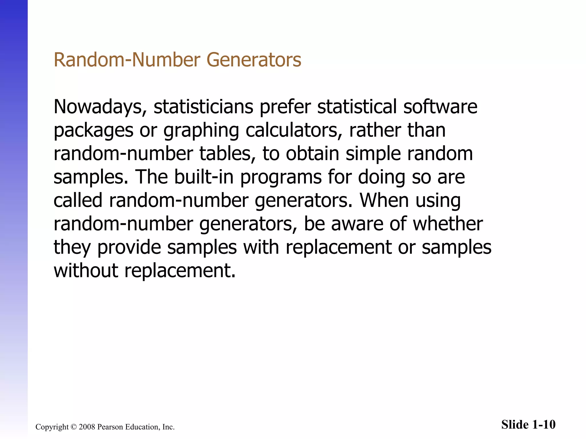 Random-Number Generators Nowadays, statisticians prefer statistical software packages or graphing calculators, rather than random-number tables, to obtain simple random samples. The built-in programs for doing so are called random-number generators. When using random-number generators, be aware of whether they provide samples with replacement or samples without replacement.  