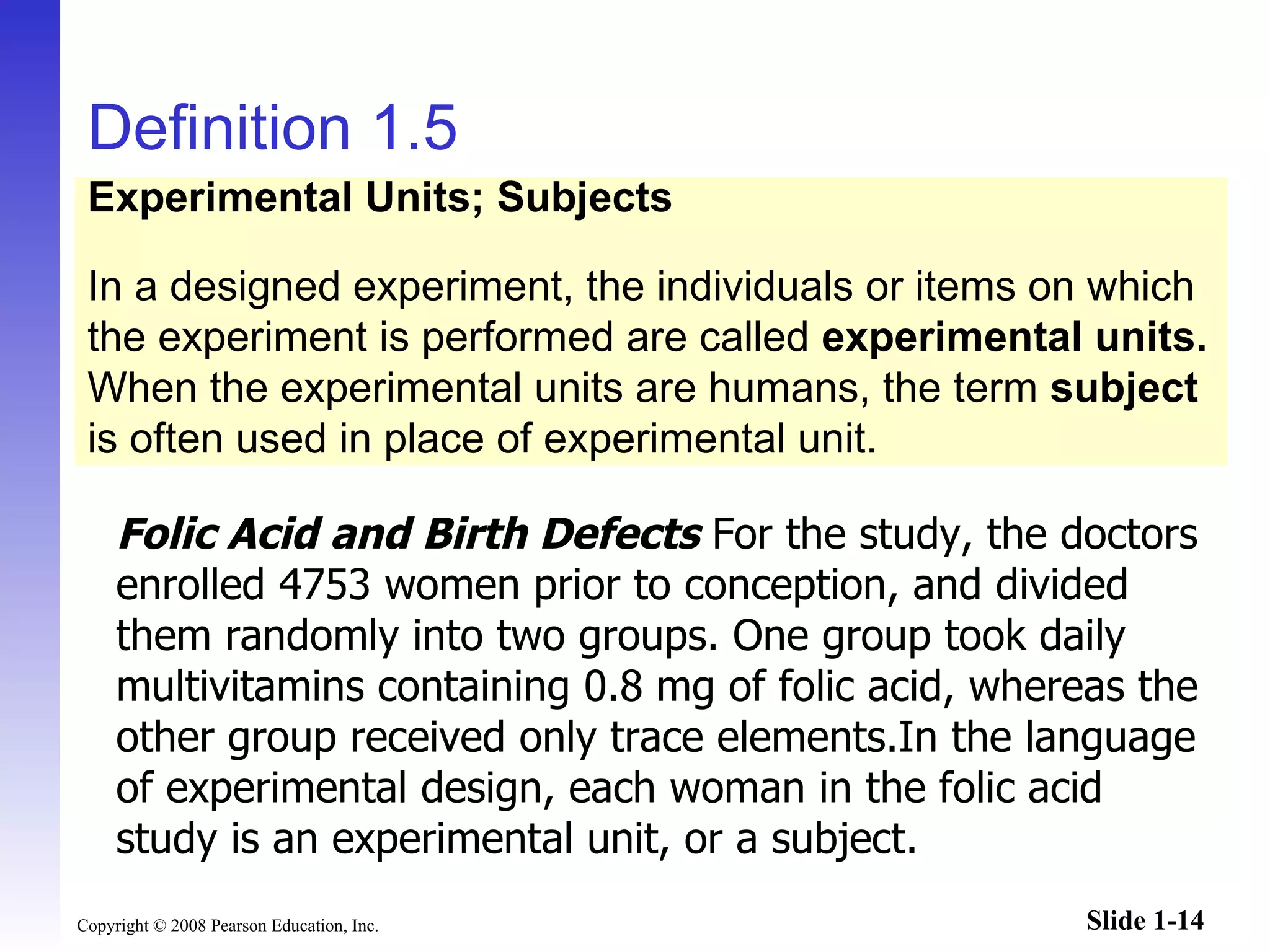 Definition 1.5 Folic Acid and Birth Defects  For the study, the doctors enrolled 4753 women prior to conception, and divided them randomly into two groups. One group took daily multivitamins containing 0.8 mg of folic acid, whereas the other group received only trace elements.In the language of experimental design, each woman in the folic acid study is an experimental unit, or a subject. Experimental Units; Subjects In a designed experiment, the individuals or items on which the experiment is performed are called  experimental units. When the experimental units are humans, the term  subject is often used in place of experimental unit. 
