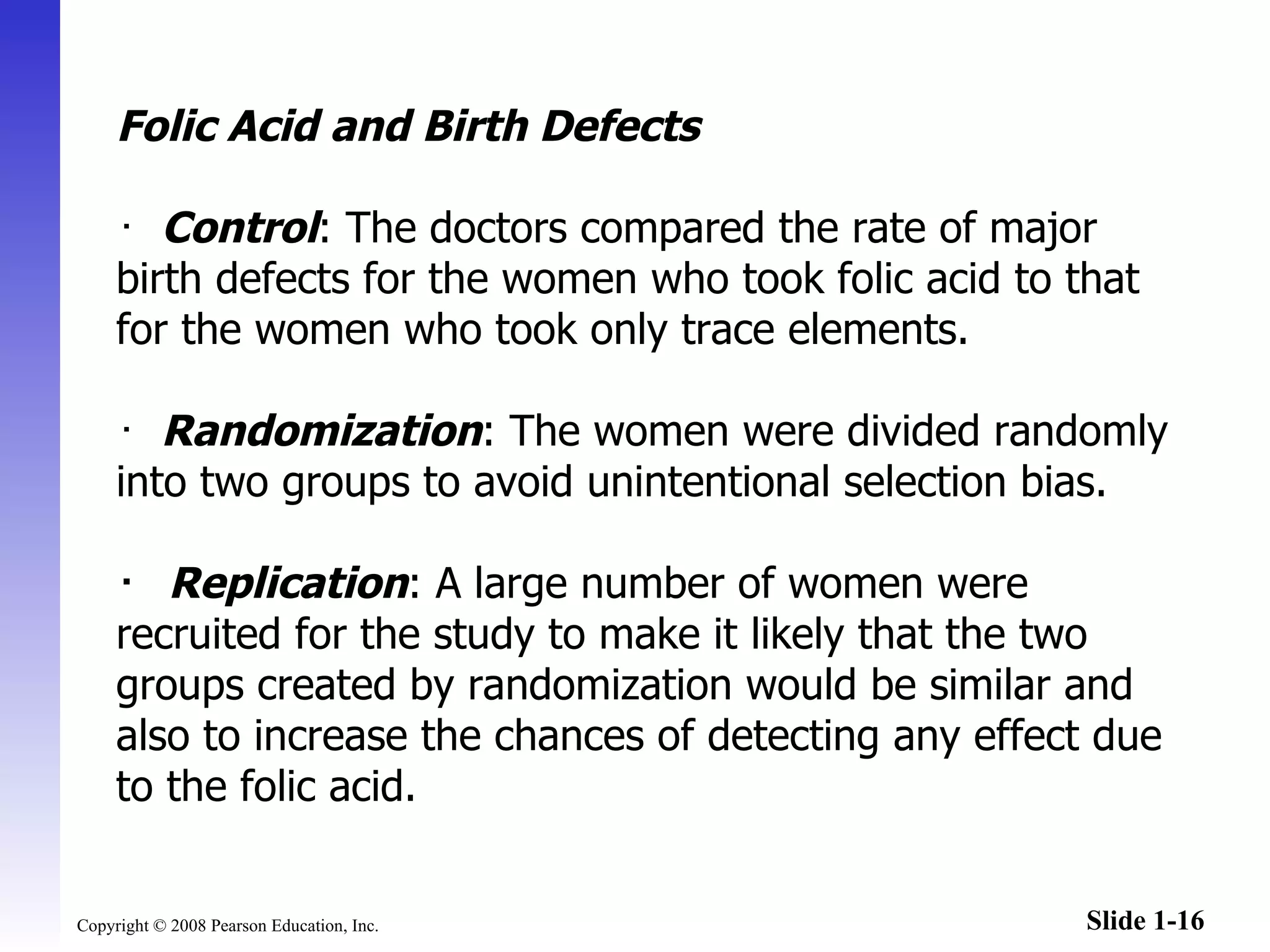 Folic Acid and Birth Defects ･   Control : The doctors compared the rate of major birth defects for the women who took folic acid to that for the women who took only trace elements. ･   Randomization : The women were divided randomly into two groups to avoid unintentional selection bias. ･   Replication : A large number of women were recruited for the study to make it likely that the two groups created by randomization would be similar and also to increase the chances of detecting any effect due to the folic acid. 