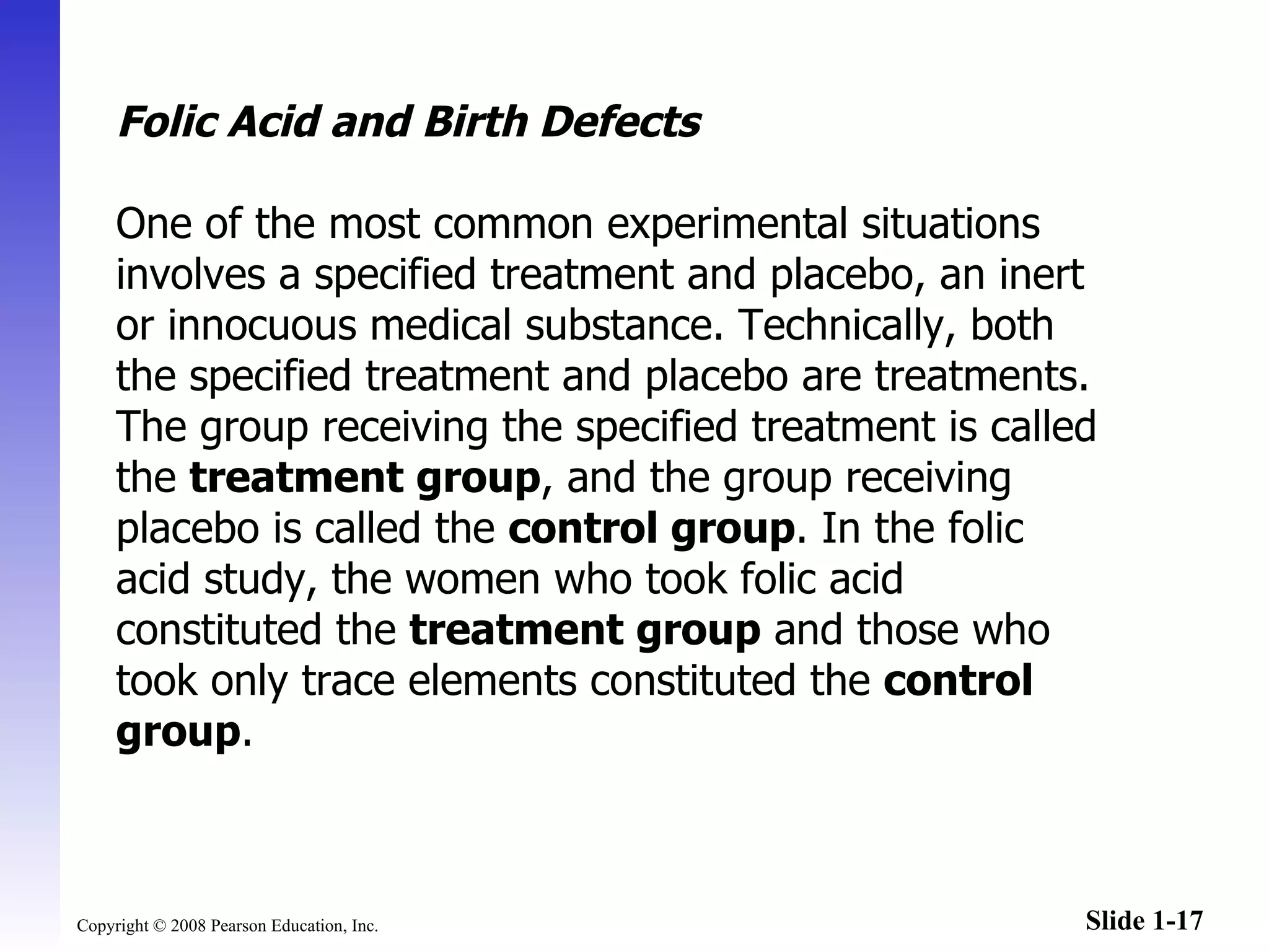Folic Acid and Birth Defects One of the most common experimental situations involves a specified treatment and placebo, an inert or innocuous medical substance. Technically, both the specified treatment and placebo are treatments. The group receiving the specified treatment is called the  treatment group , and the group receiving placebo is called the  control group . In the folic acid study, the women who took folic acid constituted the  treatment group  and those who took only trace elements constituted the  control group . 
