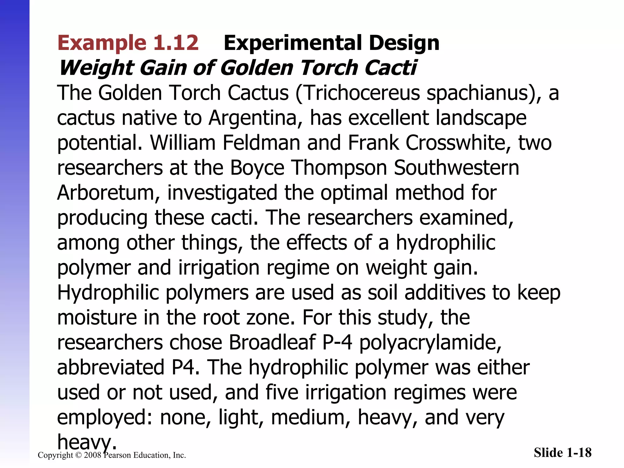 Example 1.12   Experimental Design   Weight Gain of Golden Torch Cacti The Golden Torch Cactus (Trichocereus spachianus), a cactus native to Argentina, has excellent landscape potential. William Feldman and Frank Crosswhite, two researchers at the Boyce Thompson Southwestern Arboretum, investigated the optimal method for producing these cacti. The researchers examined, among other things, the effects of a hydrophilic polymer and irrigation regime on weight gain. Hydrophilic polymers are used as soil additives to keep moisture in the root zone. For this study, the researchers chose Broadleaf P-4 polyacrylamide, abbreviated P4. The hydrophilic polymer was either used or not used, and five irrigation regimes were employed: none, light, medium, heavy, and very heavy. 