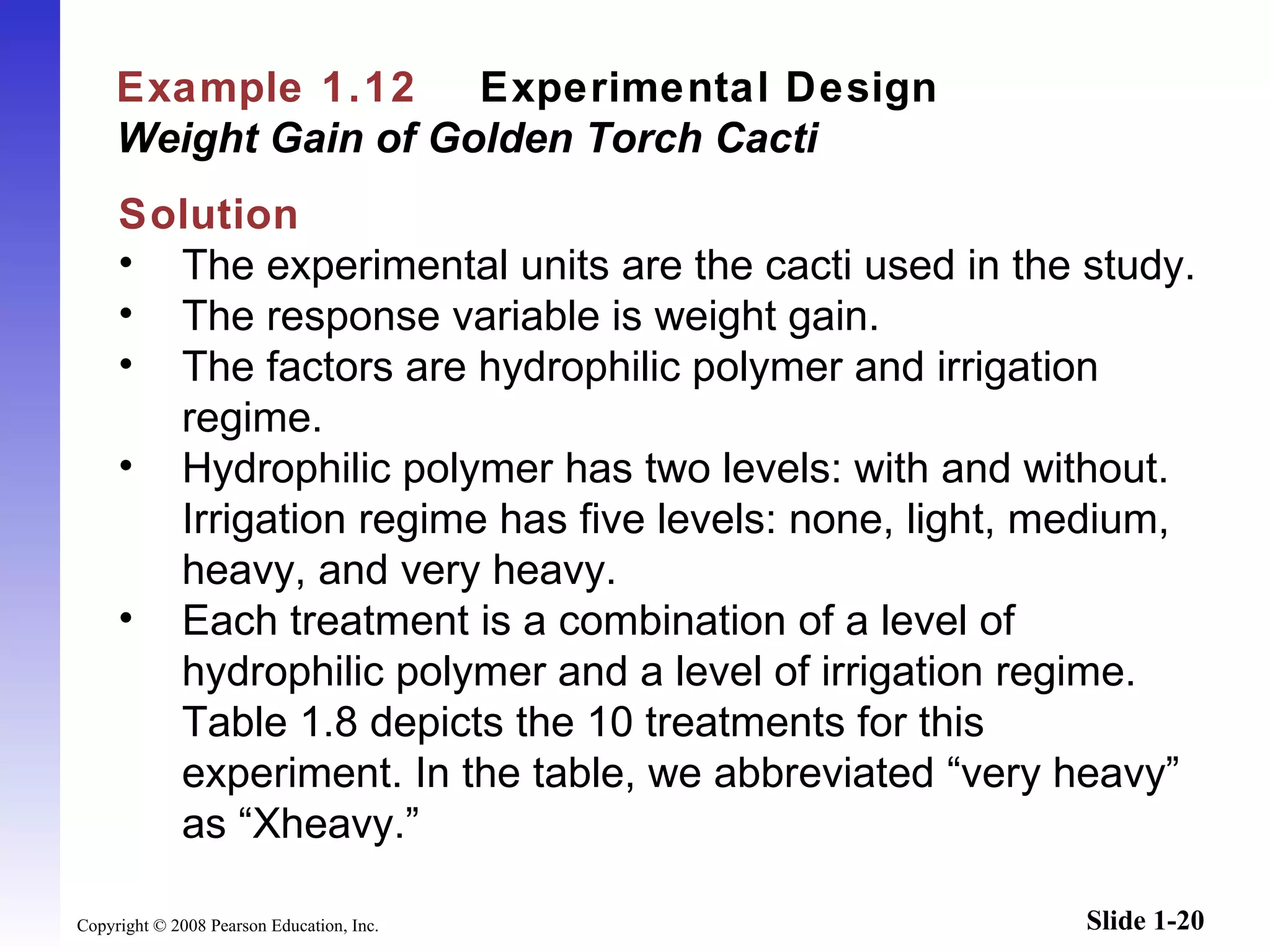 Example 1.12   Experimental Design   Weight Gain of Golden Torch Cacti Solution The experimental units are the cacti used in the study. The response variable is weight gain. The factors are hydrophilic polymer and irrigation regime. Hydrophilic polymer has two levels: with and without. Irrigation regime has five levels: none, light, medium, heavy, and very heavy. Each treatment is a combination of a level of hydrophilic polymer and a level of irrigation regime. Table 1.8 depicts the 10 treatments for this experiment. In the table, we abbreviated  “ v ery heavy ”  as  “ X heavy. ” 