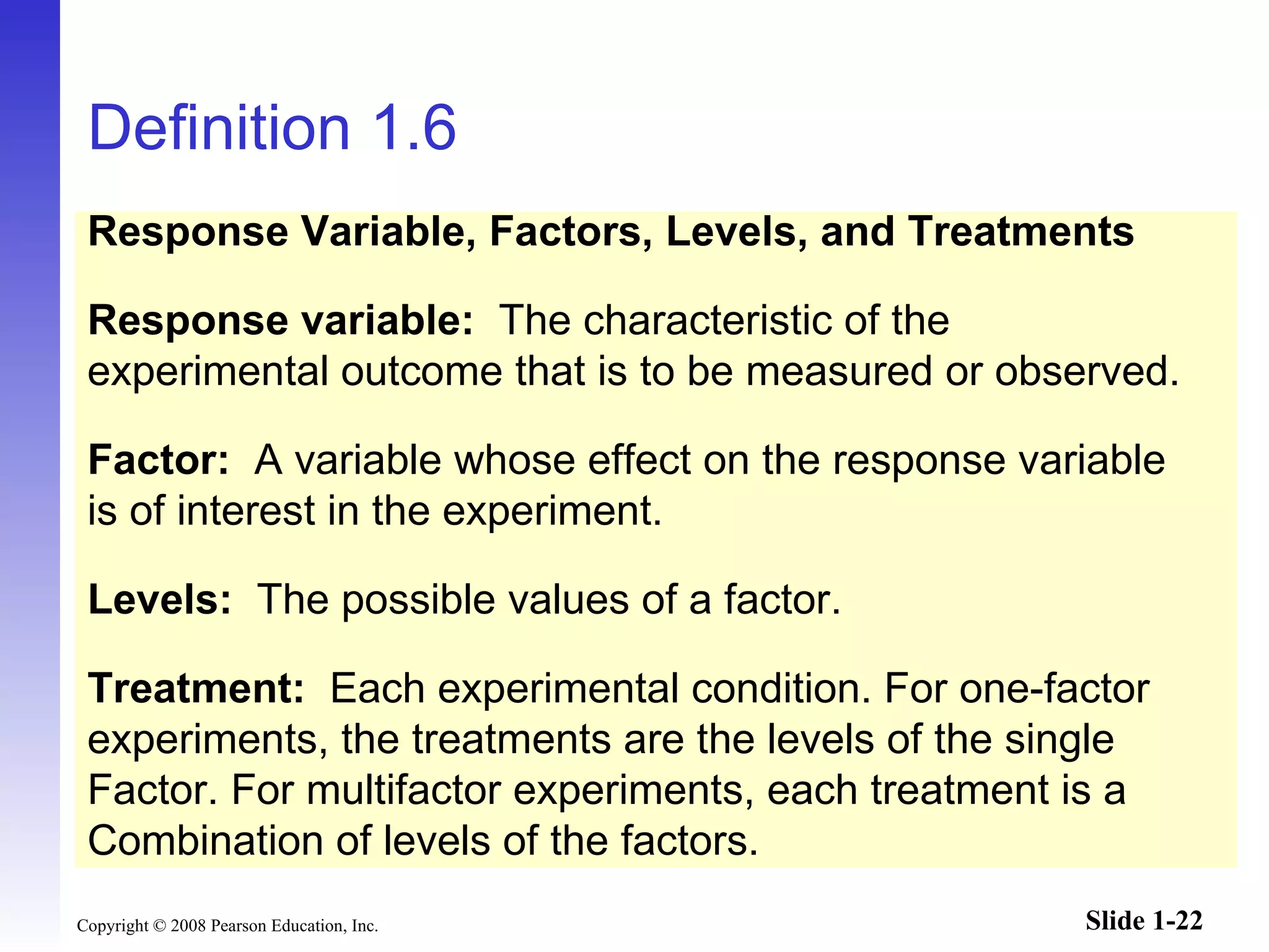 Definition 1.6 Response Variable, Factors, Levels, and Treatments Response variable:   The characteristic of the experimental outcome that is to be measured or observed. Factor:   A variable whose effect on the response variable is of interest in the experiment. Levels:   The possible values of a factor. Treatment:  Each experimental condition. For one-factor experiments, the treatments are the levels of the single Factor. For multifactor experiments, each treatment is a  Combination of levels of the factors. 