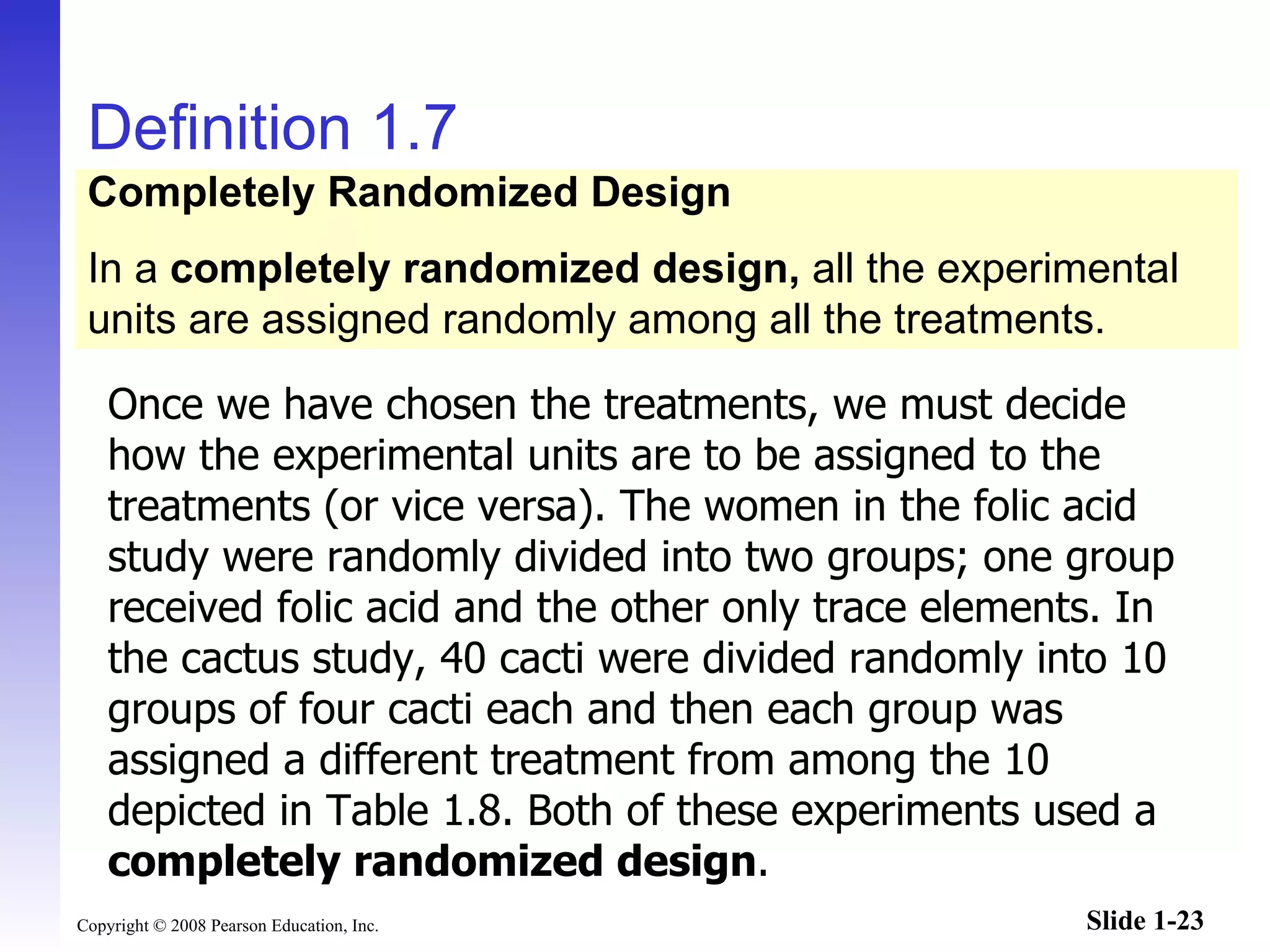 Definition 1.7 Once we have chosen the treatments, we must decide how the experimental units are to be assigned to the treatments (or vice versa). The women in the folic acid study were randomly divided into two groups; one group received folic acid and the other only trace elements. In the cactus study, 40 cacti were divided randomly into 10 groups of four cacti each and then each group was assigned a different treatment from among the 10 depicted in Table 1.8. Both of these experiments used a  completely randomized design . Completely Randomized Design In a  completely randomized design,  all the experimental units are assigned randomly among all the treatments. 