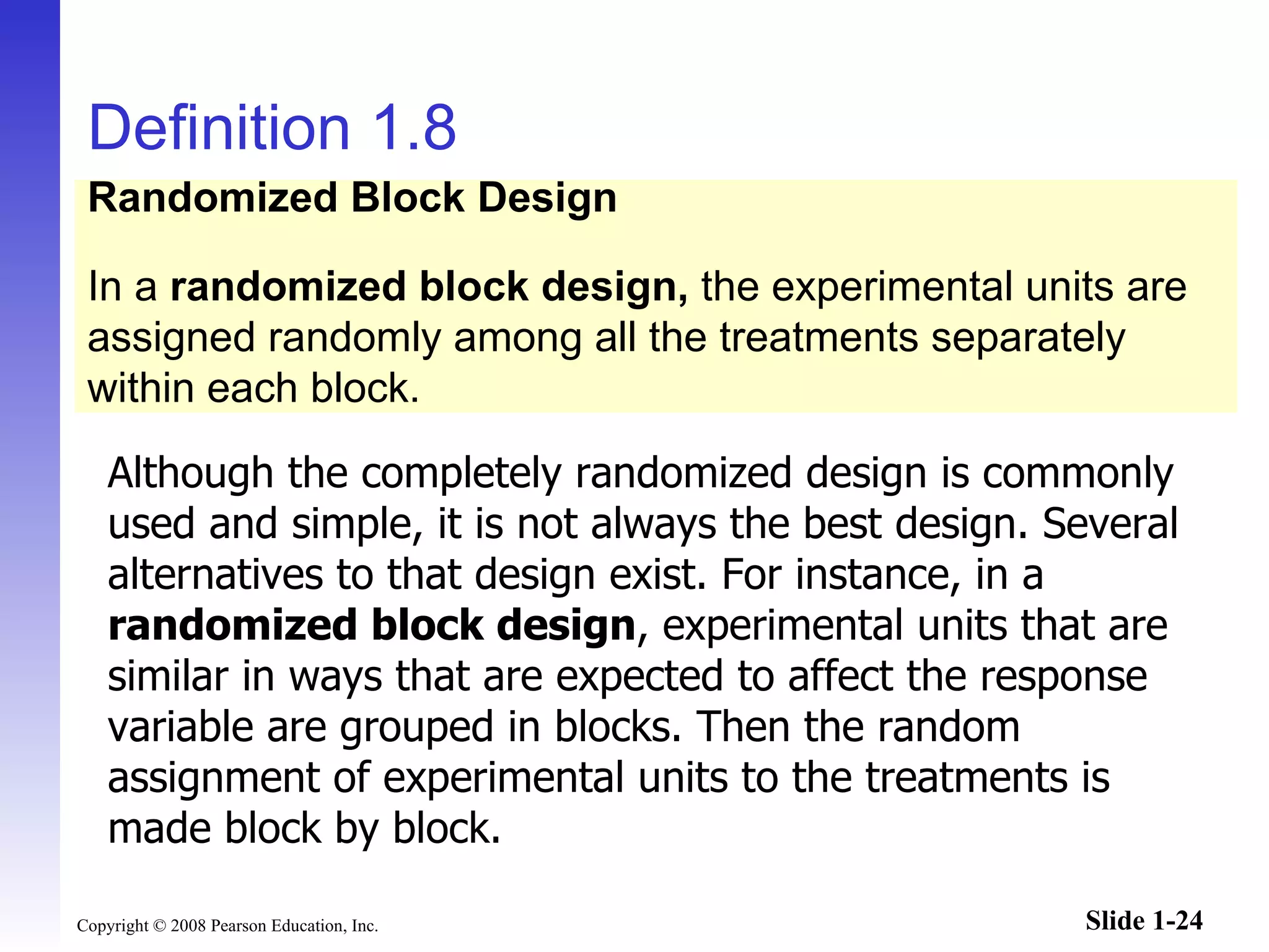 Definition 1.8 Although the completely randomized design is commonly used and simple, it is not always the best design. Several alternatives to that design exist. For instance, in a  randomized block design , experimental units that are similar in ways that are expected to affect the response variable are grouped in blocks. Then the random assignment of experimental units to the treatments is made block by block. Randomized Block Design In a  randomized block design,  the experimental units are assigned randomly among all the treatments separately within each block. 