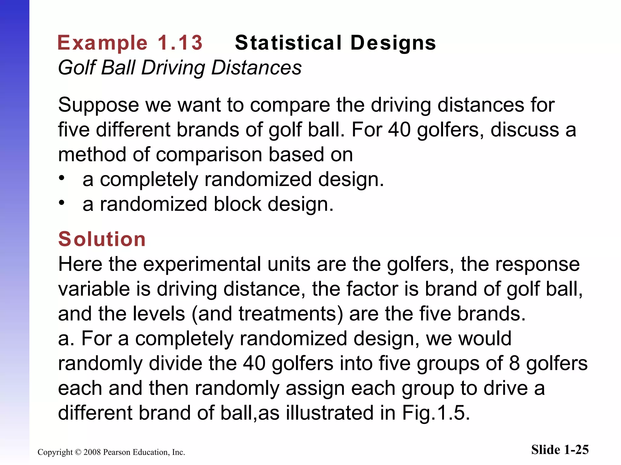 Example 1.13   Statistical Designs   Golf Ball Driving Distances Suppose we want to compare the driving distances for five different brands of golf ball. For 40 golfers, discuss a method of comparison based on a completely randomized design. a randomized block design. Solution Here the experimental units are the golfers, the response variable is driving distance, the factor is brand of golf ball, and the levels (and treatments) are the five brands. a.   For a completely randomized design, we would randomly divide the 40 golfers into five groups of 8 golfers each and then randomly assign each group to drive a different brand of ball,as illustrated in Fig.1.5.   