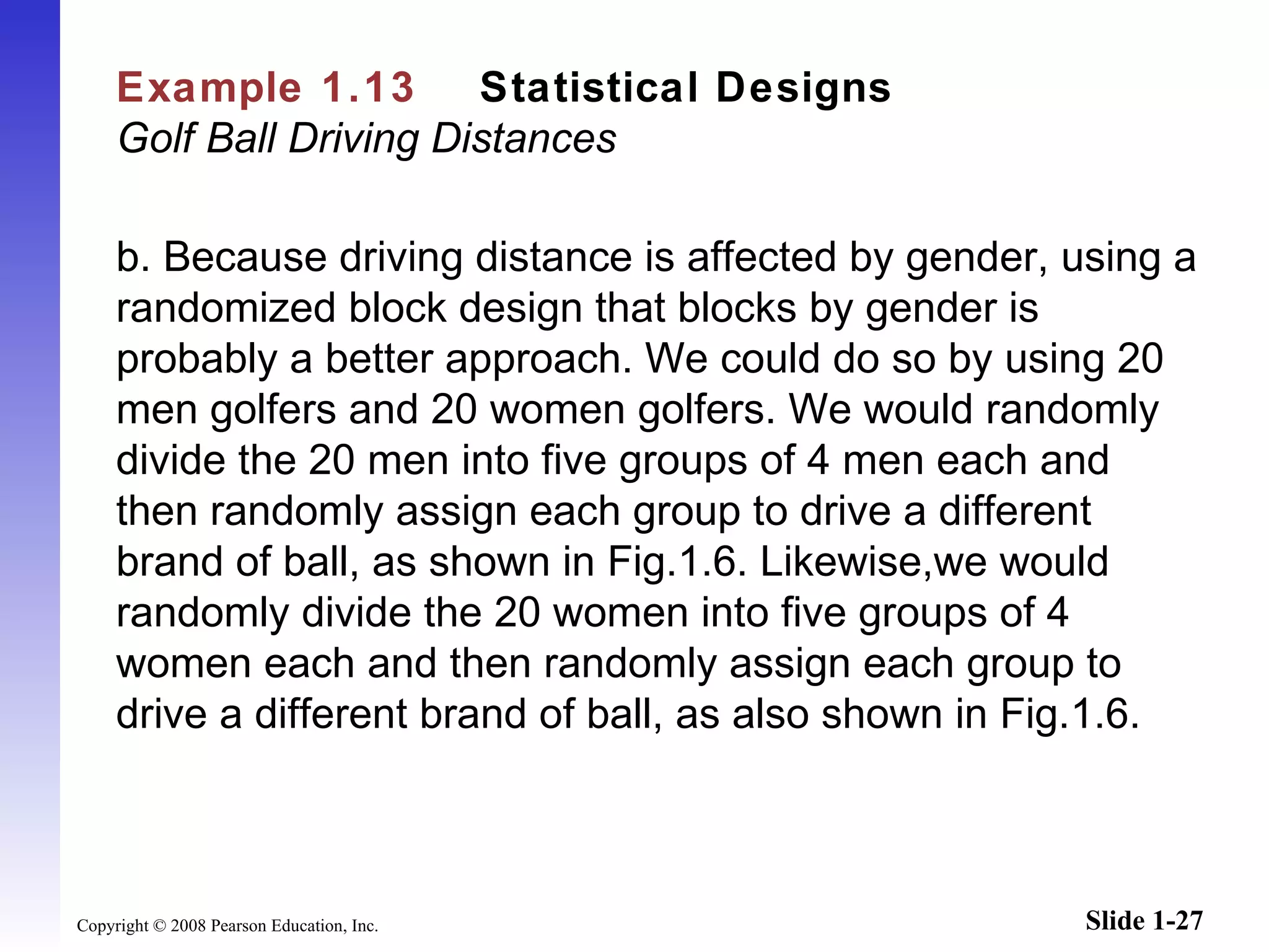 Example 1.13   Statistical Designs   Golf Ball Driving Distances b.   Because driving distance is affected by gender, using a randomized block design that blocks by gender is probably a better approach. We could do so by using 20 men golfers and 20 women golfers. We would randomly divide the 20 men into five groups of 4 men each and then randomly assign each group to drive a different brand of ball, as shown in Fig.1.6. Likewise,we would randomly divide the 20 women into five groups of 4 women each and then randomly assign each group to drive a different brand of ball, as also shown in Fig.1.6.   