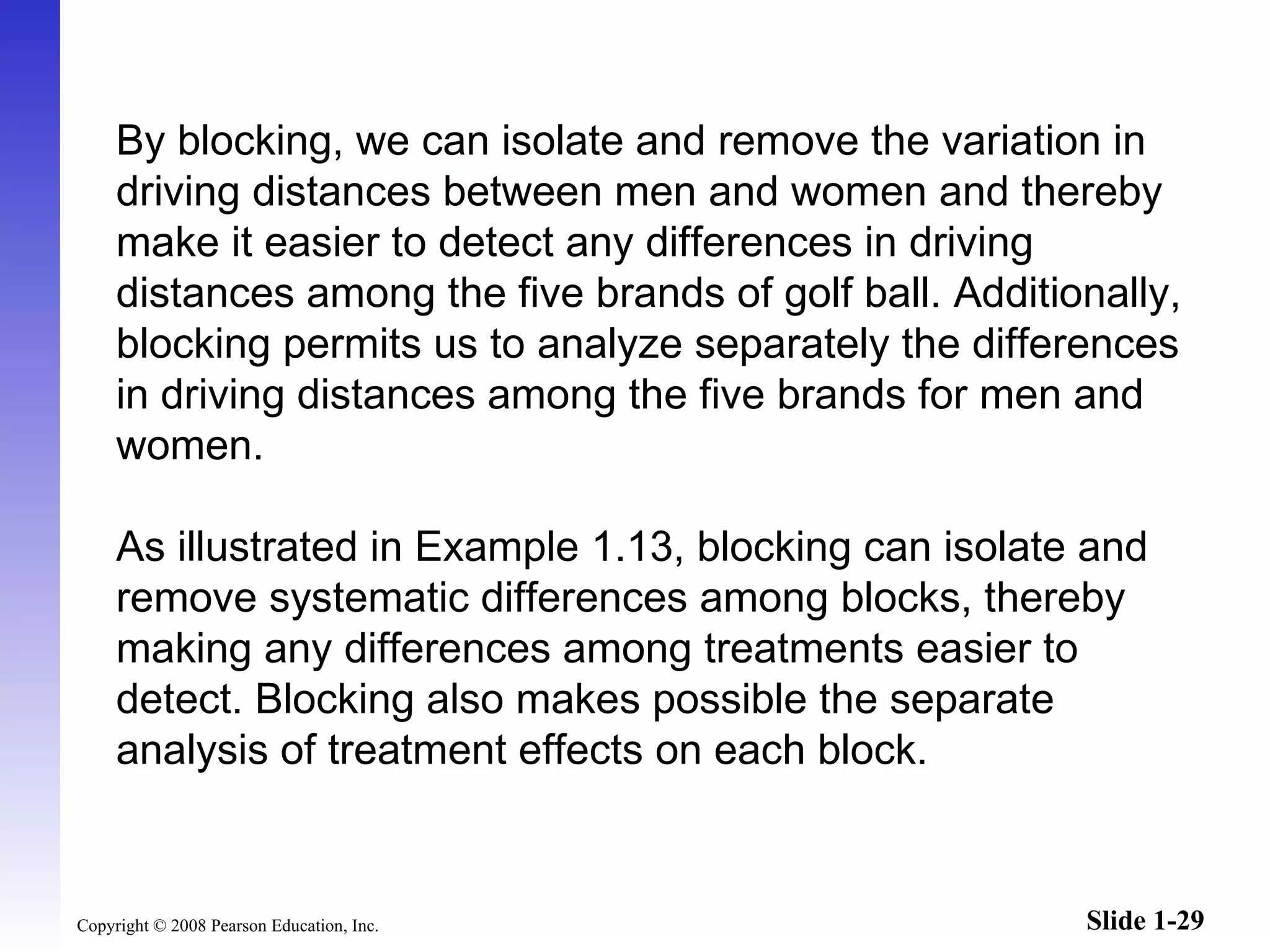 By blocking, we can isolate and remove the variation in driving distances between men and women and thereby make it easier to detect any differences in driving distances among the five brands of golf ball. Additionally, blocking permits us to analyze separately the differences in driving distances among the five brands for men and women. As illustrated in Example 1.13, blocking can isolate and remove systematic differences among blocks, thereby making any differences among treatments easier to detect. Blocking also makes possible the separate analysis of treatment effects on each block.  