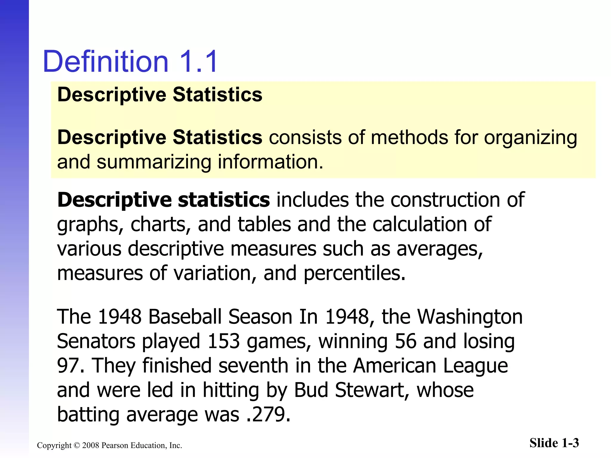Definition 1.1 Descriptive statistics  includes the construction of graphs, charts, and tables and the calculation of various descriptive measures such as averages, measures of variation, and percentiles. The 1948 Baseball Season In 1948, the Washington Senators played 153 games, winning 56 and losing 97. They finished seventh in the American League and were led in hitting by Bud Stewart, whose batting average was .279. Descriptive Statistics Descriptive Statistics  consists of methods for organizing and summarizing information. 