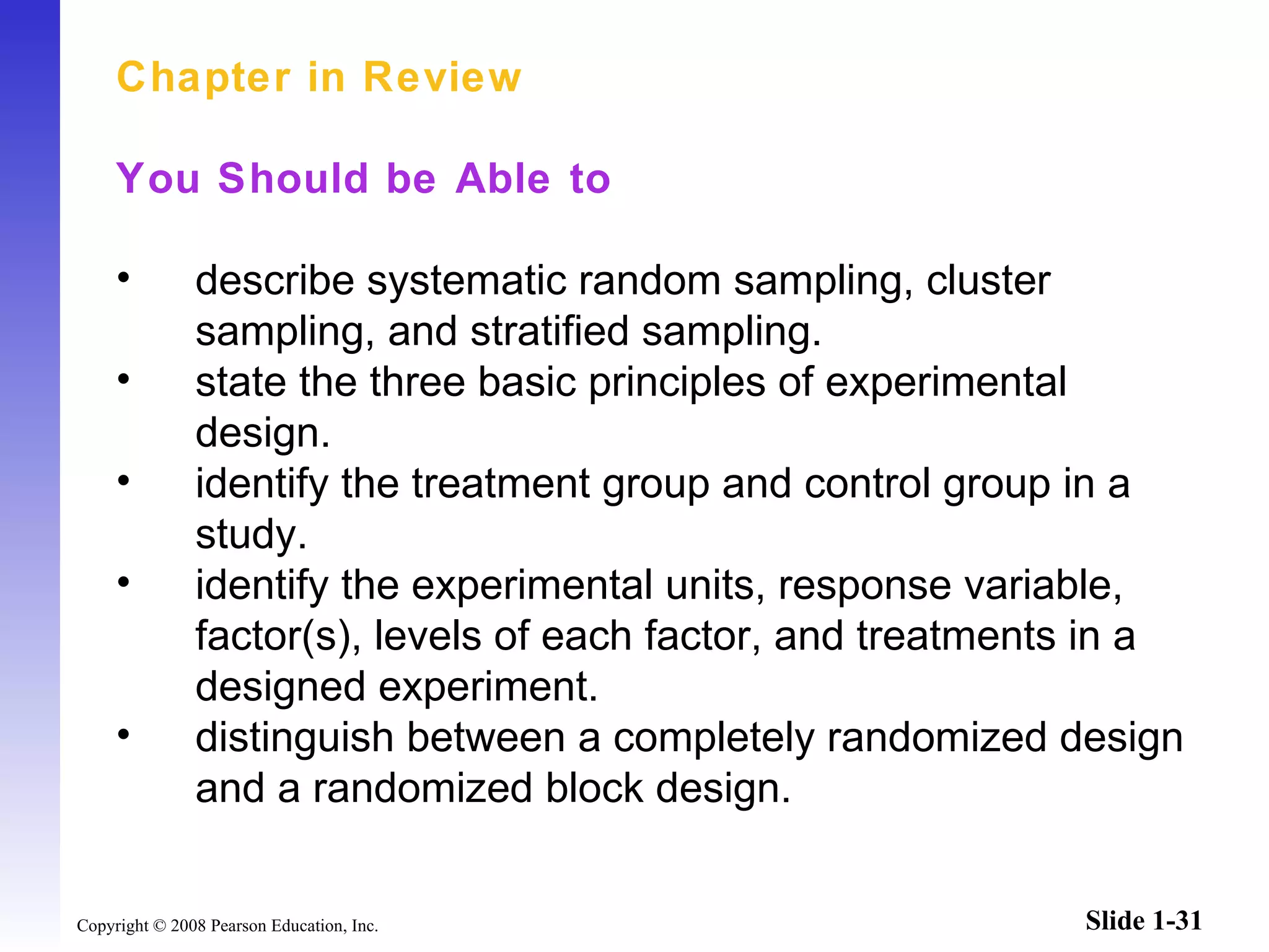 Chapter in Review You Should be Able to describe systematic random sampling, cluster sampling, and stratified sampling. state the three basic principles of experimental design. identify the treatment group and control group in a study. identify the experimental units, response variable, factor(s), levels of each factor, and treatments in a designed experiment. distinguish between a completely randomized design and a randomized block design.   