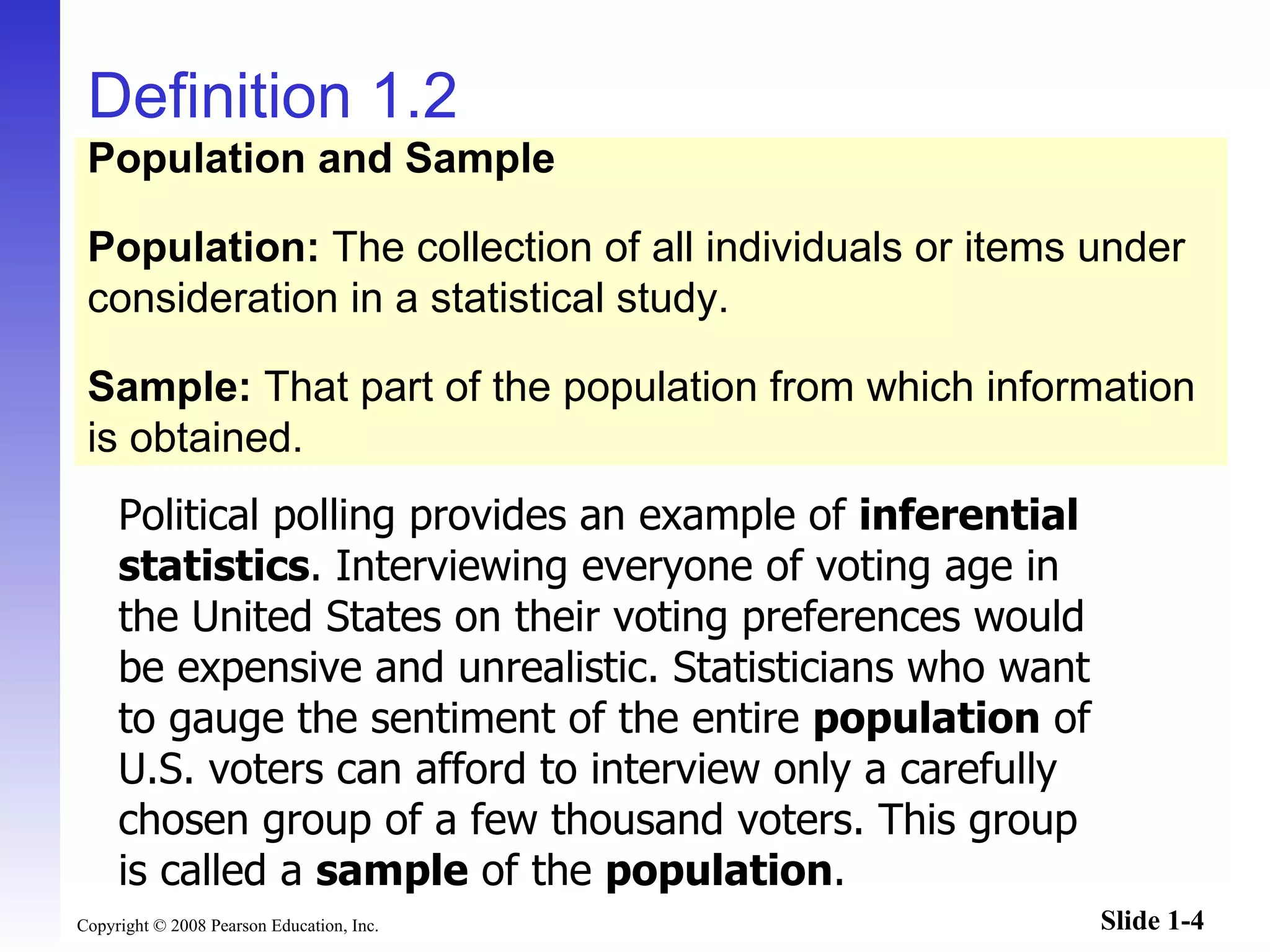 Definition 1.2 Political polling provides an example of  inferential statistics . Interviewing everyone of voting age in the United States on their voting preferences would be expensive and unrealistic. Statisticians who want to gauge the sentiment of the entire  population  of U.S. voters can afford to interview only a carefully chosen group of a few thousand voters. This group is called a  sample  of the  population .  Population and Sample Population:  The collection of all individuals or items under consideration in a statistical study. Sample:  That part of the population from which information is obtained. 