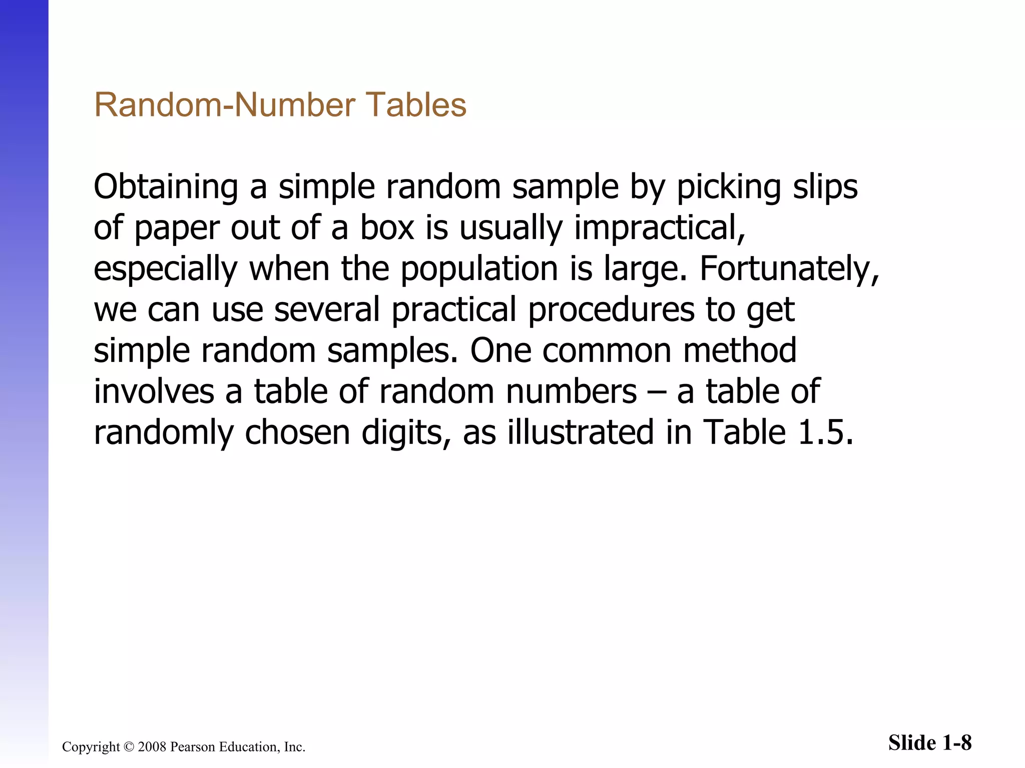 Random-Number Tables Obtaining a simple random sample by picking slips of paper out of a box is usually impractical, especially when the population is large. Fortunately, we can use several practical procedures to get simple random samples. One common method involves a table of random numbers  – a  table of randomly chosen digits, as illustrated in Table 1.5. 