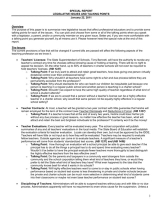 SPECIAL REPORT
                                     LEGISLATIVE ISSUES AND TALKING POINTS
                                                 January 22, 2011


Overview
The purpose of this paper is to summarize new legislative issues that affect professional educators and to provide some
talking points for each of the issues. You can pick and choose from some or all of the talking points when you speak
with a legislator, a parent, and/or a community member on any given issue. Better yet, if you are more comfortable with
a talking point you generate yourself, by all means use it. Please however heed the special note at the end of this
report.

The Issues
The current provisions of law that will be changed if current bills are passed will affect the following aspects of the
teaching profession as we know it.

        Teachers’ Licenses: The State Superintendent of Schools, Tony Bennett, will have the authority to revoke any
        teacher’s contract any time he chooses without showing cause or holding a hearing. There will be no right to
        appeal his decision. On the other hand, up to 50% of teachers in charter schools will not even be required to
        hold teachers’ licenses. (HB 1337)
            o Talking Point: If we truly want to attract and retain great teachers, how does giving one person virtually
                dictatorial control over their professional being?
            o Talking Point: Why shouldn’t all teachers have some right to a fair and due process before they are
                permanently excluded from the profession?
            o Talking Point: Why should standards for who can teach our children be inequitable just because one
                person is teaching in a regular public school and another person is teaching in a charter school?
            o Talking Point: Shouldn’t we expect to have the same high quality of teacher regardless of what kind of
                school a student attends?
            o Talking Point: If we are to accept that a person without a teacher’s license can be a highly effective
                teacher in a charter school, why would that same person not be equally highly effective in a regular
                school setting?

        Teacher Contracts: At most, a teacher will be granted a two year contract with little guarantee that he/she will
        remain employed for the term of the contract (see Teacher Dismissals and Reductions in Force). (HB 1337)
           o Talking Point: If a teacher knows that at the end of every two years, he/she could lose his/her job
               without any due process or good reasons, no matter how effective the teacher has been, what will
               attract and retain the best and brightest individuals to the profession? It certainly won’t be the money!

        Teacher Evaluations: Every teacher will be evaluated every year. The school corporation will publish
        summaries of any and all teachers’ evaluations in the local media. The State Board of Education will establish
        the evaluation criteria for teacher evaluation. Locals can develop their own, but must be approved by the IDOE.
        Teachers will have little or not input as to how they will be evaluated. Teachers may be required to evaluate
        fellow teachers. Outside agencies can come in to evaluate teachers. A significant measure of a teacher’s
        performance will come from students’ standardized test scores. (HB 1337) and (HB 1488)
             o Talking Point: How thorough an evaluation will a school principal be able to give each teacher if the
                 principal has to do all the things a principal has to do and spend time evaluating every teacher?
                 Wouldn’t it be better to have the principal evaluate fewer teachers more thoroughly to best distinguish
                 the highly effective teachers from the less effective ones?
             o Talking Point: Do the parents and taxpayers in a community want strangers from outside the
                 community and the school corporation telling them what kind of teachers they have, or would they
                 prefer to tell the State what kind of teachers they have? What ever happened to the idea that the
                 community knows best for what it wants in its schools?
             o Talking Point: Will highly effective teachers want to come to or stay in public schools when having
                 performance based on student test scores is less threatening in private and charter schools because
                 the private and charter schools can be much more selective in determining what kind of students come
                 into their classrooms or maybe not even base teacher performance on student test scores?

        Disciplining of Teachers: Administrators will be able to suspend teaches without pay and with little or no due
        process. Administrators apparently will have no requirement to even show cause for the suspension. Unless a


                                                                                                                           1
 