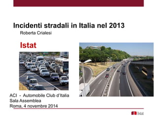 Incidenti stradali in Italia nel 2013 
Roberta Crialesi 
Istat 
ACI - Automobile Club d’Italia 
Sala Assemblea 
Roma, 4 novembre 2014 
 