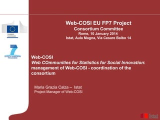Web-COSI EU FP7 Project
Consortium Committee
Rome, 10 January 2014
Istat, Aula Magna, Via Cesare Balbo 14

Web-COSI
Web COmmunities for Statistics for Social Innovation:
management of Web-COSI - coordination of the
consortium
Maria Grazia Calza – Istat
Project Manager of Web-COSI

 