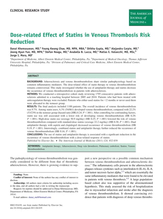 CLINICAL RESEARCH STUDY




Dose-related Effect of Statins in Venous Thrombosis Risk
Reduction
Danai Khemasuwan, MD,a Young Kwang Chae, MD, MPH, MBA,a Shikha Gupta, MD,a Alejandra Carpio, MD,a
Jeong Hyun Yun, MD, MPH,a Stefan Neagu, MD,a Anabella B. Lucca, MD,a Matias E. Valsecchi, MD, MSc,b
Jorge I. Mora, MDc
a
  Department of Medicine, Albert Einstein Medical Center, Philadelphia, Pa; bDepartment of Medical Oncology, Thomas Jefferson
University Hospital, Philadelphia, Pa; cDivision of Pulmonary and Critical Care Medicine, Albert Einstein Medical Center,
Philadelphia, Pa.



                   ABSTRACT

                  BACKGROUND: Atherosclerosis and venous thromboembolism share similar pathophysiology based on
                  common inﬂammatory mediators. The dose-related effect of statin therapy in venous thromboembolism
                  remains controversial. This study investigated whether the use of antiplatelet therapy and statins decrease
                  the occurrence of venous thromboembolism in patients with atherosclerosis.
                  METHODS: We conducted a retrospective cohort study reviewing 1795 consecutive patients with athero-
                  sclerosis admitted to a teaching hospital between 2005 and 2010. Patients who had been treated with
                  anticoagulation therapy were excluded. Patients who either used statins for 2 months or never used them
                  were allocated to the nonuser group.
                  RESULTS: The ﬁnal analysis included 1100 patients. The overall incidence of venous thromboembolism
                  was 9.7%. Among statin users, 6.3% (54/861) developed venous thromboembolism, compared with 22.2%
                  (53/239) in the nonuser group (hazard ratio [HR] 0.24; P .001). After controlling for confounding factors,
                  statin use was still associated with a lower risk of developing venous thromboembolism (HR 0.29;
                  P .001). High-dose statin use (average 50.9 mg/day) (HR 0.25; P .001) lowered the risk of venous
                  thromboembolism compared with standard-dose statins (average 22.2 mg/day) (HR 0.38; P .001). Dual
                  antiplatelet therapy with aspirin and clopidogrel decreased occurrence of venous thromboembolism (HR
                  0.19; P .001). Interestingly, combined statins and antiplatelet therapy further reduced the occurrence of
                  venous thromboembolism (HR 0.16; P .001).
                  CONCLUSIONS: The use of statins and antiplatelet therapy is associated with a signiﬁcant reduction in the
                  occurrence of venous thromboembolism with a dose-related response of statins.
                  Published by Elsevier Inc. • The American Journal of Medicine (2011) 124, 852-859

                   KEYWORDS: Antiplatelet therapy; Atherosclerosis; Deep vein thrombosis; Pulmonary embolism; Statins; Venous
                   thromboembolism



The pathophysiology of venous thromboembolism was gen-                        port a new perspective on a possible common mechanism
erally considered to be different from that of thrombotic                     between venous thromboembolism and atherosclerotic dis-
atherosclerosis. However, there is growing evidence to sup-                   ease.1 The inﬂammatory cells present in the atherosclerotic
                                                                              plaques release cytokines such as interleukin-6 (IL-6), IL-8,
                                                                              and tumor necrosis factor alpha,2,3 which are essentially the
    Funding: None.
    Conﬂict of Interest: None of the authors has any conﬂict of interest to
                                                                              same inﬂammatory mediators that were found to be elevated
disclose.                                                                     in patients with venous thrombosis.4,5 A large population-
    Authorship: All authors meet criteria for authorship including access     based cohort also was supportive of the aforementioned
to the data, and all authors had a role in writing the manuscript.            hypothesis. This study assessed the risk of hospitalization
    Requests for reprints should be addressed to Danai Khemasuwan, MD,
Department of Medicine, Albert Einstein Medical Center, Philadelphia, PA
                                                                              due to myocardial infarction and stroke after the diagnosis
19141.                                                                        of venous thromboembolism. It showed convincing evi-
    E-mail address: danai_md@hotmail.com                                      dence that patients with diagnosis of deep venous thrombo-

0002-9343/$ -see front matter Published by Elsevier Inc.
doi:10.1016/j.amjmed.2011.04.019
 