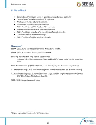 İstatistiklerle Bursa
20
8. Bursa İlkleri
 OsmanlıDevleti’ninilkyün,pamukve ipekli dokumacılığıBursa’dayapılmıştır.
 OsmanlıDevleti’ninilkhastanesiBursa’dayapılmıştır.
 Anadolu’nunilkmüzesi Bursa’daaçılmıştır.
 HristiyanlığınilkkonsülüBursa’datoplanmıştır.
 Türkiye’ninilkotomobil fabrikasıBursa’dakurulmuştur.
 İlkdomatessalçasıüretimtesisi Bursa’dakurulmuştur.
 Türkiye’ninilközel limanıBursa’dainşaedilmişve faaliyetegirmiştir.
 DünyanınilkhavlusuBursa’daüretilmiştir.
 Türkiye’ninilkteleferiği Bursa’dainşaedilmiştir.
Kaynakça2
BEBKA.(2016). Bursa Teşvik Belgeli Yatırımların Analizi. Bursa : BEBKA.
BEBKA.(2016). Bursa Yatırım Ortamı ve Sektörler. BEBKA.
BrookingsInstitute.(tarihyok).Nisan1,2016 tarihinde
http://www.brookings.edu/research/reports2/2015/01/22-global-metro-monitoradresinden
alındı
OtomotivSanayii Derneği.(2015). Otomotiv Ana veYan SanyiRaporu. OtomotivSanayii Derneği.
T.C. Ekonomi Bakanlığı.(2015). UluslararasıDoğrudan YatırımVerileri Bülteni. T.C. Ekonomi Bakanlığı.
T.C. KalkınmaBakanlığı. (2013). İllerin ve Bölgelerin Sosyo-EkonomikGelişmişlik SıralamasıAraştırması
SEGE 2011. Ankara: T.C.KalkınmaBakanlığı .
TOBB. (2015). KurulanKapananŞirketler.
2 Belgede kaynak gösterilmeyen veriler TÜİK’ten alınmıştır.
 
