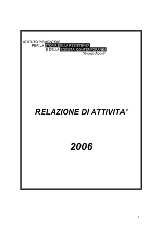 1
ISTITUTO PIEMONTESE
PER LA STORIA DELLA RESISTENZA
E DELLA SOCIETA’ CONTEMPORANEA
“Giorgio Agosti”
RELAZIONE DI ATTIVITA’
2006
 