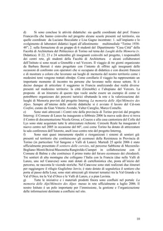10
d) Si sono concluse le attività didattiche: sia quelle coordinate dal prof. Franco
Francavilla che hanno coinvolto nel progetto alcune scuole presenti sul territorio, sia
quelle coordinate da Luciano Boccalatte e Lisa Gagno incentrate: 1. sull’impianto e lo
svolgimento di laboratori didattici legati all’allestimento multimediale “Torino 1938-
48”; 2. sulla formazione di un gruppo di 6 studenti del Dipartimento “Casa Città” della
Facoltà di Architettura del Politecnico di Torino sul tema dei Luoghi della Memoria (v.
Didattica). Il 22, 23 e 24 settembre gli insegnanti coinvolti nel progetto, i responsabili
dei centri rete, gli studenti della Facoltà di Architettura e alcuni collaboratori
dell’Istituto si sono recati a Grenoble e nel Vercors. Il viaggio di tre giorni organizzato
da Barbara Berruti è stato progettato con l’intento di offrire agli insegnanti delle
occasioni di confronto con operatori che si occupano di didattica e con docenti francesi
e di mostrare a coloro che lavorano sui luoghi di memoria del nostro territorio come i
medesimi temi vengono trattati oltralpe. Come corollario il viaggio ha rappresentato un
importante momento di incontro tra persone che lavorano nello stesso settore. Si è
deciso dunque di articolare il soggiorno in Francia analizzando due realtà diverse
presenti sul medesimo territorio: la città (Grenoble) e l’altopiano del Vercors. La
proposta di un itinerario di questo tipo vuole anche essere un esempio di come si
potrebbero organizzare dei percorsi turistici sfruttando la rete e la valorizzazione dei
luoghi di Memoria previsti dal progetto Interreg La memoria delle Alpi/Mémoire des
Alpes. Sempre all’interno delle attività didattiche si è avviato il lavoro del Cd-rom
Confini, curato da Gian Vittorio Avondo, Valter Careglio, Marco Comello.
e) Sono stati attrezzati i Centri rete della provincia di Torino previsti dal progetto
Interreg: il Comune di Lanzo ha inaugurato a febbraio 2006 la nuova sede dove si trova
il Centro di documentazione Nicola Grosa; a Coazze e alla casa cantoniera del Colle del
Lys sono state acquistate tutte le attrezzature richieste. Ceresole Reale ha inaugurato il
nuovo centro nel 2005 in occasione del 60°, così come Torino ha dotato di attrezzature
la sala conferenza dell’Istoreto, anch’esso centro rete del progetto Interreg.
f) Sono stati quasi interamente ripuliti e riorganizzati i sistemi di sentieri già
presenti sul territorio che costituiscono gli ecomusei della Resistenza in Provincia di
Torino (in particolare Val Sangone e Valli di Lanzo). Martedì 25 aprile 2006 è stato
ufficialmente presentato Il sentiero delle corvées, sul percorso Sabbione di Mezzenile-
Bogliano-Monti-Boirai-Masonetta-Rangiroldo-Ciampet in collaborazione con il
Comune di Balme e che costituisce il primo tratto del futuro ecomuseo dei chiodaioli.
Tre sentieri di alta montagna che collegano l’Italia con la Francia (due nelle Valli di
Lanzo, uno nel Canavese) sono stati dotati di cartellonistica che, posta all’inizio del
percorso, ne racconta le vicende storiche. Nel Canavese sono stati realizzati due itinerari
per raggiungere il rifugio Guglielmo Jervis; è stato dotato di segnaletica il sentiero che
porta al passo della Losa; sono stati attrezzati gli itinerari tematici tra la Val Grande e la
Val d’Orco, tra la Val d’Orco e le Valli di Lanzo, e a pian Lavinia.
g) Tutte le iniziative e i materiali prodotti finora sono confluiti nel portale La
memoria delle Alpi/Mémoire des Alpes messo in rete ufficialmente a luglio 2006. Il
nostro Istituto è un polo importante per l’immissione, la gestione e l’organizzazione
delle informazioni destinate a confluire nel sito.
 