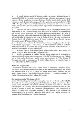 11
h) Il portale ospiterà anche il database relativo ai sentieri utilizzati durante il
periodo 1940-1945 nel territorio oggetto dell’Interreg. L’Istituto si occupa dei percorsi
presenti a Torino e nella sua provincia. Emiliano Bosi ha inserito tutti i sentieri degli
ecomusei e quelli descritti nel volume Aa. Vv. Sui sentieri dei partigiani, Torino, CDA,
1995. Per ogni sentiero sono state fornite informazioni relative alla sua percorribilità
attuale, alla sua storia, alla sua gestione nonché la possibilità di visualizzare lo stesso su
una cartina.
i) Alla fine del 2006 si sono avviati i rapporti con il Touring Club italiano per la
realizzazione di una Guida ai luoghi della Resistenza in Piemonte, in collaborazione
con tutti gli Istituti piemontesi e il Consiglio Regionale del Piemonte. Nel mese di
febbraio sono state consegnate al curatore Livio Berardo 20 schede e oltre 50 fotografie
sui luoghi della Resistenza in provincia di Torino. Il lavoro è stato coordinato da
Barbara Berruti e le schede sono a cura di Nicola Adduci, Barbara Berruti, Luciano
Boccalatte, Andrea D'Arrigo, Giuliana Minute.
j) Si è dato avvio ai lavori di sottotitolatura in francese e inglese del dvd Le Alpi,
la Resistenza, il paesaggio. Edi Consolo, a cura di Barbara Berruti. Il dvd sarà
pubblicato insieme a un volume che raccoglie alcuni contributi su Edi Consolo e la
missione Glass e Cross, in corso di redazione.
k) Si è dato avvio ai lavori previsti per la pubblicazione del DVD La guerra alla
guerra, a cura di Anna Gasco (DVD + pubblicazione)
l) Ersilia Alessandrone e Barbara Berruti hanno organizzato il convegno La
presenza invisibile: donne, guerra, montagna 1938-1947 in collaborazione con l'Istituto
per la storia della Resistenza e della società contemporanea in Valle d'Aosta. Il
Convegno che vede la partecipazioni di storici italiani, francesi e svizzeri si terrà al
Forte di Bard dal 12 al 14 aprile 2007.
Torino e le sue fabbriche
Censimento e repertorio 1919-1939 : Bruno Maida ha consegnato i materiali relativi
alla ricerca, realizzata nell’ambito della borsa di post dottorato cofinanziata dall’Istituto
col sostegno della SPI-Cgil. Il lavoro di Maida dovrà essere elaborato per una
pubblicazione cartacea e una multimediale che integrerà “La città delle fabbriche” di
Enrico Miletto, inserita nel 2004 nel sito dell’Istituto.
Storia e documenti di Giustizia e Libertà
Chiara Colombino ha partecipato alla ricerca già avviata da Leo Casalino e Paolo Soddu
dedicandosi in particolare ai collegamenti fra Italia e Francia degli aderenti a GL. Il suo
lavoro è stato presentato nel secondo seminario nazionale “Giellismo e Azionismo:
cantieri aperti” (1-2 marzo), dedicato alla ricognizione di ricerche in corso in varie
università e centri di ricerca. Fra i numerosi lavori presentati è stato scelto quello di
Andrea Ricciardi sulla formazione giovanile di Leo Valiani, la cui pubblicazione
inaugurerà nel 2007 la collana “Testimoni della libertà”, che l’Istituto ha varato col
sostegno della Fondazione avv. Faustino Dalmazzo.
 