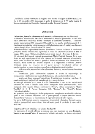 13
L’Istituto ha inoltre contribuito al progetto della mostra sull’opera di Pablo Luis Avila
che il 14 novembre 2006 inaugurerà il ciclo di iniziative per il 70° della Guerra di
Spagna, patrocinate dal Consiglio Regionale e della Regione Piemonte.
DIDATTICA
Valutazione formativa e laboratorio di storia (in collaborazione con Irre Piemonte)
Il seminario nell’edizione 2005/06 ha monitorato i percorsi sperimentali avviati nelle
classi, attraverso consulenze mirate e momenti di confronto seminariale. 14 incontri
tenutisi tra novembre 2005 e maggio 2006, suddivisi per scuola, con le insegnanti di 11
classi appartenenti ai tre Istituti comprensivi (9 classi elementari, 3 medie) per elaborare
i percorsi dagli allievi (in totale circa 220 alunni).
A conclusione dell’esperienza si è tenuto il Seminario Pratiche e contesti di valutazione
formativa. Primo bilancio delle esperienze in corso nei laboratori di storia in data 19
maggio 2006, presso l’Istituto, in collaborazione con il Cesedi – Provincia di Torino.
Gli interventi degli esperti chiamati a partecipare (Mario Castoldi, Gemma Re) si sono
rivolti sia agli aspetti generali sia alle concrete realizzazioni presentate al seminario,
intese come occasioni di messa a punto di didattiche orientate alla valutazione di
processo. Sulla scorta dei risultati acquisiti si è organizzata l’edizione 2006/07
strutturata come Un percorso in tre parti: incontri introduttivi, attività di
sperimentazione in classe, seminario conclusivo, dotati dei seguenti obiettivi:
• riflettere sulle potenzialità della valutazione formativa particolarmente in ambito
laboratoriale;
• evidenziare quali cambiamenti comporti a livello di metodologia di
insegnamento e definizione del curricolo l’attenzione alla valutazione formativa;
• analizzare alcuni strumenti/metodologie di valutazione formativa e verificare le
condizioni di applicabilità di tali metodologie in percorsi di classe.
Accanto agli incontri d’avvio, tenuti il 16 e il 23 novembre, è stata avviata un’attività di
confronto tra tutor e docenti delle classi impegnate nelle sperimentazioni, ossia
insegnanti delle scuole: Istituto comprensivo “Cena”, Istituto comprensivo “Padre
Turoldo”, S. E. di Pavone Canavese, S.E. “Fontana”, Ips “Boselli”, Istituto
Professionale Giulio.
Nel prossimo mese di maggio è infine programmata una giornata seminariale sul tema,
aperta a tutti i docenti interessati, con la partecipazione di esperti (Mario Castoldi,
Bianca Maria Varisco) e la presentazione di esperienze anche di altre regioni.
Nel corso dell’itinerario sono in produzione: strumenti di valutazione formativa come
griglie e protocolli di osservazione, diari di bordo, parti di portfolio, ( a cura di R.
Marchis).
Iniziative sull'esodo istriano e sul Giorno del Ricordo
Nel terzo anno di attività sul tema le proposte sono state incentrate sul tema Esodanti e
rimasti. L'ascolto dell'altro. Si sono svolte iniziative di studio che hanno articolato il
 