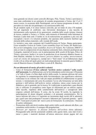 14
tema generale nei diversi centri coinvolti (Rovigno, Pola, Trieste, Torino e provincia) e
sono state confrontate in un seminario di contatto programmato a Torino, dal 13 al 17
marzo scorso, in occasione delle Paralimpiadi, con un intenso programma di studi, che
prevedeva la visita dei siti paralimpici e la conoscenza della città.
48 gli studenti ospiti, 6 le classi torinesi coinvolte, per un totale di circa 170 studenti.
Tra gli argomenti di confronto: una rilevazione demologica e una raccolta di
testimonianze sulla memoria di tre generazioni, condotta dalle scuole istriane; itinerari
di ricerca, condotti a Torino e a Trieste, sulla memoria al femminile nella letteratura di
frontiera e nelle fonti orali. E’inoltre in via di realizzazione un quaderno a più voci che
raccoglierà i lavori e le relazioni prodotte, che spaziano dalle memorie familiari agli
elementi della cultura materiale e alle vicende dell’esodo.
Le iniziative sono state sostenute dal Cesedi-Provincia di Torino. Hanno partecipato:
Liceo scientifico Gobetti di Torino, Liceo scientifico Segré di Torino, IIS Baldessano-
Roccati di Carmagnola, Liceo scientifico Juvarra di Venaria. Per l’edizione 2006/07 è
stata avviata la composizione di una dispensa contenente fonti, relazioni predisposte per
il progetto, materiali di lavoro, con la partecipazione delle scuole di Rovigno, Pola e di
Torino e provincia. Inoltre è in corso la produzione di un itinerario didattico basato su
fonti filmiche, intitolato La linea bianca: percorsi didattici su confine, attraversamenti,
esodi nel cinema del dopoguerra, esempi rari e “fuori mano” di un’elaborazione degli
eventi e di un clima nel quale giocò un ruolo preponderante la nascente guerra fredda; a
cura di Maurizio Gusso e Ernaldo Data ( a cura di R. Marchis).
Per un laboratorio di storia: gli archivi scolastici
- Corso di formazione Il bene culturale “archivio storico scolastico” nella scuola
dell’autonomia. In collaborazione con la Sovrintendenza archivistica per il Piemonte
e la Valle d’Aosta e la Rete degli archivi della scuola. La passata edizione del corso
ha registrato la compartecipazione della Sovrintendenza: una significativa adesione,
realizzatasi in un contesto che vede più ampie possibilità di collaborazione su questo
terreno. L’orientamento del corso ha costituito l’avvio alla formazione sui temi della
gestione e dell’utilizzo dell’archivio storico scolastico, inteso come risorsa per la
didattica e, più in generale, per la ricerca. Si è indirizzato in particolare a quei docenti
che si collocano in prospettiva come figure di riferimento per un utilizzo esperto
delle raccolte, rispettoso delle caratteristiche dell’archivio e consapevole delle
esigenze culturali dell’utenza. Il corso, che ha avuto 30 iscritti, ha registrato la
partecipazione di alcuni dirigenti scolastici e di personale amministrativo. Per la
nuova edizione del corso si è registrato un incremento degli iscritti (40 le adesioni),
per i quali sono stati predisposti 6 incontri e laboratori per il periodo gennaio – aprile
2007. I temi posti al centro del nuovo corso di formazione: la costruzione / fruizione
di archivi informatici.
- Promozione delle attività di riordino degli archivi delle scuole aderenti alla Rete, con
consulenze archivistiche e il sostegno alla progettazione
- Ricercare per imparare: la funzione formativa dell’archivio (terza edizione).
Proseguendo nelle attività seminariali condotte sotto questo titolo, sono stati rivisti e
messi a punto i materiali destinati all’utenza attraverso alcune pagine del sito
 