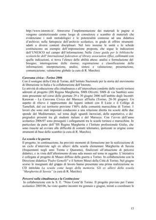 15
http://www.istoreto.it/. Attraverso l’implementazione dei materiali le pagine si
vengono caratterizzando come luogo di consulenze e scambio di materiali che
evidenziano i nodi metodologici e le potenzialità connesse ad una didattica
d’archivio; nella fattispecie dell’archivio scolastico, in grado di offrire strumenti
adatti a diversi contesti disciplinari. Nel loro insieme le unità e le schede
costituiscono un esempio dell’impostazione proposta, che segue le indicazioni
dell’UNESCO nel campo dell’informazione. Nelle Linee guida per le biblioteche
scolastiche dell' International federation of library association (Ifla), collimanti con
quelle indicazioni, si trova l’elenco delle abilità attese: analisi e formulazione del
bisogno; interrogazione delle risorse; registrazione e classificazione delle
informazioni; interpretazione, analisi, sintesi e valutazione; presentazione,
comunicazione; valutazione globale (a cura di R. Marchis).
Carovana civica - Torino 2006
Con il sostegno della Città di Torino, dell’Istituto Nazionale per la storia del movimento
di liberazione in Italia e la collaborazione dell’Istoreto.
Le attività di educazione alla cittadinanza e all’intercultura condotte dalle scuole torinesi
aderenti al progetto (IIS Regina Margherita, SMS Olivetti, SMS di via Santhià) sono
state presentate nel corso delle giornate 29 e 30 giugno 2006 nell’ambito degli Incontri
Karawan - La Carovana Civica dal Marocco all'Italia (Torino, 28-30 giugno). Un
aspetto di rilievo è rappresentato dai legami istituiti con Il Licée e il Collège di
Tamellalt, dal cui territorio proviene l’80% della comunità marocchina di Torino. I
lavori che sono stati impostati conducono a una relazione diretta tra scuole delle due
sponde del Mediterraneo, sul tema degli sguardi incrociati, delle aspettative, e dei
pregiudizi presenti tra gli studenti italiani e del Marocco. Con l’avvio dell’anno
scolastico 2006/07 sono proseguiti i collegamenti tra le scuole torinesi e marocchine. In
particolare da parte dell’’IIS Regina Margherita e l’Istituto professionale Giulio, che
sono riuscite ad ovviare alle difficoltà di contatti telematici, ipotizzati in origine come
strumenti di base dello scambio (a cura di R. Marchis).
La scuola e la guerra
Il progetto, in continuazione, ha previsto momenti di formazione per la realizzazione di
un ciclo d’interviste agli ex allievi della scuola elementare Margherita di Savoia
(frequentanti negli anni Trenta e Quaranta), finalizzati all’attuazione di percorsi
didattici, e in vista dell’allestimento di una sala museo sul tema in oggetto. L’iniziativa
è collegata al progetto di Museo diffuso della guerra a Torino. In collaborazione con la
Direzione didattica "Padre Gemelli" e il Settore Musei della Città di Torino. Nel giugno
scorso le insegnanti del gruppo di lavoro hanno presentato una prima realizzazione su
CD intitolata La scuola come luogo della memoria. Gli ex allievi della scuola
“Margherita di Savoia” (a cura di R. Marchis).
Percorsi sulla cittadinanza e la Costituzione
In collaborazione con la S. E. “Nino Costa”di Torino. Il progetto previsto per l’anno
scolastico 2005/06, ha visto quattro incontri tra gennaio e giugno, mirati a coordinare le
 