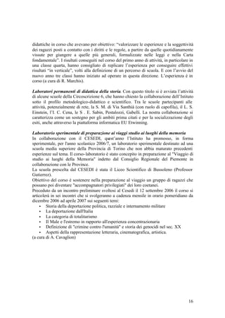 16
didattiche in corso che avevano per obiettivo: “valorizzare le esperienze e la soggettività
dei ragazzi posti a contatto con i diritti e le regole, a partire da quelle quotidianamente
vissute per giungere a quelle più generali, formalizzate nelle leggi e nella Carta
fondamentale”. I risultati conseguiti nel corso del primo anno di attività, in particolare in
una classe quarta, hanno consigliato di replicare l’esperienza per conseguire effettivi
risultati “in verticale”, volti alla definizione di un percorso di scuola. E con l’avvio del
nuovo anno tre classi hanno iniziato ad operare in questa direzione. L’esperienza è in
corso (a cura di R. Marchis).
Laboratori permanenti di didattica della storia. Con questo titolo si è avviata l’attività
di alcune scuole della Circoscrizione 6, che hanno chiesto la collaborazione dell’Istituto
sotto il profilo metodologico-didattico e scientifico. Tra le scuole partecipanti alle
attività, potenzialmente di rete, la S. M. di Via Santhià (con ruolo di capofila), il L. S.
Einstein, l’I. C. Cena, le S . E. Sabin, Pestalozzi, Gabelli. La nostra collaborazione si
caratterizza come un sostegno per gli ambiti prima citati e per la socializzazione degli
esiti, anche attraverso la piattaforma informatica EU Etwinning.
Laboratorio sperimentale di preparazione ai viaggi studio ai luoghi della memoria
In collaborazione con il CESEDI, quest’anno l’Istituto ha promosso, in forma
sperimentale, per l'anno scolastico 2006/7, un laboratorio sperimentale destinato ad una
scuola media superiore della Provincia di Torino che non abbia maturato precedenti
esperienze sul tema. Il corso-laboratorio è stato concepito in preparazione al "Viaggio di
studio ai luoghi della Memoria" indetto dal Consiglio Regionale del Piemonte in
collaborazione con le Province.
La scuola prescelta dal CESEDI è stata il Liceo Scientifico di Bussoleno (Professor
Gutierrez).
Obiettivo del corso è sostenere nella preparazione al viaggio un gruppo di ragazzi che
possano poi diventare "accompagnatori privilegiati" dei loro coetanei.
Preceduto da un incontro preliminare svoltosi al Cesedi il 12 settembre 2006 il corso si
articolerà in sei incontri che si svolgeranno a cadenza mensile in orario pomeridiano da
dicembre 2006 ad aprile 2007 sui seguenti temi:
• Storia della deportazione politica, razziale e internamento militare
• La deportazione dall'Italia
• La categoria di totalitarismo
• Il Male e l'estremo in rapporto all'esperienza concentrazionaria
• Definizione di "crimine contro l'umanità" e storia dei genocidi nel sec. XX
• Aspetti della rappresentazione letteraria, cinematografica, artistica.
(a cura di A. Cavaglion)
 