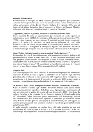 17
Giornata della memoria
Collaborazione al convegno del Miur, direzione generale regionale per il Piemonte
Attualità dell’insegnamento della Shoah nel contesto di una società multiculturale. Il
valore del coraggio civile, Torino, Convito Umberto I, 3 febbraio 2006, con gli
interventi di Alberto Cavaglion, Perché insegnare la Shoah e di Riccardo Marchis,
Riflessioni sulla Shoah nel curricolo di storia (a cura di A. Cavaglion).
Saggio breve, articolo di giornale, recensione: Resistenza e storia d’Italia
Nuova edizione del corso di aggiornamento per insegnanti di scuole superiori in
collaborazione con il CESEDI. In sostituzione della vecchia dispensa (anno scol. 1997-
1998) è stato preparato un nuovo dossier di materiali non più rivolto a contenuti
generici, di storia e di letteratura, ma esplicitamente indirizzato al “caso” della
Resistenza e alle sue diverse interpretazioni. Scelta antologica di materiali informativi,
letture e schede su L. Meneghello, B. Fenoglio, G. Agosti e altri. Il materiale del corso è
a disposizione degli insegnanti e sta per essere inserito nel sito (a cura di A. Cavaglion).
ScopriTorino. Laboratorio per le scuole elementari “Torino da scoprire”
Prosecuzione del ciclo di incontri inaugurato nello scorso anno scolastico. Sulla scia del
percorso didattico “Torino in guerra 1938-1943”, in sede e nella sala multimediale, sono
stati progettati quattro incontri con insegnanti e alunni di scuole elementari torinesi,
comprendenti una esercitazione al computer condotta intorno all’archivio topografico
una piccola “caccia al tesoro”. Gli incontri con le classi hanno avuto inizio il 14 marzo
scorso e si sono chiusi a maggio 2006. (a cura di Alberto Cavaglion).
Progetto Gold
Si è chiusa a giugno 2006, con la cerimonia di premiazione dei progetti dell scorso anno
scolastico. L’attività di Gold è ripresa a settembre con la raccolta degli elaborati
presentati dalle scuole per la nuova edizione (13 progetti di storia consegnati). La
commissione si è riunita nei mesi di novembre e a dicembre 2006 ha provveduto a
segnalare i progetti da premiare per la disciplina di storia (a cura di A. Cavaglion)
Di fronte al male. Sentire distinguere ricordare resistere. Totalitarismo e memoria.
Ciclo di incontri destinato agli studenti dell’ultimo triennio della scuola media
superiore, in particolare agli allievi dell’ultimo anno. Il programma è stato inserito nel
sito www.istoreto.it e spedito alle scuole nel mese di settembre 2006. Coordinato da
Alberto Cavaglion e dal professor Enrico Donaggio, docente di filosofia della storia
all’Università di Torino, comprende quattro appuntamenti ed è destinato agli studenti
dell’ultimo triennio della scuola media superiore, in particolare agli allievi dell’ultimo
anno. Ciascun incontro prevede una lezione di circa 90 minuti, cui farà seguito un
dibattito con i partecipanti e un seminario conclusivo, previsto nei giorni della Giornata
della Memoria 2007.
È anche possibile concordare un modulo breve del ciclo, costituito da due soli
appuntamenti (il primo accorpa le lezioni 1 e 2, il secondo le lezioni 3 e 4), che
affronterà gli stessi argomenti a un livello di minore approfondimento. Gli incontri nelle
 