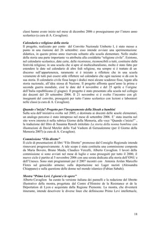 18
classi hanno avuto inizio nel mese di dicembre 2006 e proseguiranno per l’intero anno
scolastico (a cura di A. Cavaglion).
Calendario e religione della storia
Il progetto, realizzato per conto del Convitto Nazionale Umberto I, è stato messo a
punto in una riunione del 26 settembre: esso intende avviare una sperimentazione
didattica, in questo primo anno riservata soltanto alla scuola elementare. Nello studio
della storia una parte importante va attribuita alla cosiddetta “religione civile”. Esistono,
nel calendario scolastico, date certe, delle ricorrenze, riconoscibili a tutti, costituire dalle
festività religiose; in una scuola che si apre al multiculturalismo, molto è stato fatto per
estendere le date sul calendario di altre fedi religiose, ma sempre si è trattato di un
discorso sull’appartenenza, raramente si è iniziato a riflettere che in una scuola
veramente di tutti può essere utile riflettere sul calendario che ogni nazione si dà con la
sua storia. Il calendario civile fissa lungo i dodici mesi alcune scadenze fisse, legate alla
storia nazionale, all’idea stessa di Nazione. Il progetto affronta quest’anno la prima e
seconda guerra mondiale, cioè le date del 4 novembre e del 25 aprile e l’origine
dell’Italia repubblicana (2 giugno). Il progetto è stato presentato alla scuola nel collegio
dei docenti del 20 settembre 2006. Il 21 novembre si è svolto l’incontro con gli
insegnanti del convitto, proseguirà per tutto l’anno scolastico con lezioni e laboratori
nelle classi (a cura di A. Cavaglion).
Quando s’inizia? Progetto per l’insegnamento della Shoah a bambini
Sulla scia dell’iniziativa svolta nel 2005, e destinata ai docenti delle scuole elementari,
un analogo percorso è stato intrapreso nel mese di settembre 2006. E’ stata inserita nel
sito www.istoreto.it nella rubrica Giorno della Memoria, alla voce “Quando s’inizia?” ,
la traduzione del libro di Susanna Raweh intitolato La storia della nonna bambina con
illustrazioni di David Metzler dello Yad Vashem di Gerusalemme (per il Giorno della
Memoria 2007) (a cura di A. Cavaglion).
Commissione “Filo diretto”
Il ciclo di presentazioni di libri “Filo Diretto” promosso dal Consiglio Regionale intende
rinnovarsi progressivamente. A tale scopo è stata costituita una commissione composta
da Maria Bovero, Bruno Maida, Claudico Vercelli, Alberto Cavaglion. I lavori della
commissione si sono avviati nel mese di luglio e sono proseguiti per tutto il 2006; il
nuovo ciclo è partito al 5 novembre 2006 con una serata dedicata alla storia dell’ONU e
dell’Unesco. Sono stati programmati per il 2007 incontri con Antonia Arslan Marcello
Flores sul genocidio armeno; sulla deportazione nei Lager nazisti (Alessandra
Chiappano) e sulla questione delle donne nel mondo islamico (Fabian Sabahi).
Mostra “Primo Levi. I giorni e le opere”
Alberto Cavaglion ha curato la versione italiana dei pannelli e la redazione del libretto
illustrativo della mostra, progettata dal Centre d’Histoire de la Resistance et de la
Déportation di Lyon e acquistata dalla Regione Piemonte. La mostra, che diventerà
itinerante, intende descrivere le diverse linee che definiscono Primo Levi intellettuale,
 