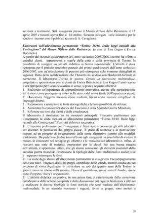 19
scrittore e testimone. Sarà inaugurata presso il Museo diffuso della Resistenza il 17
aprile 2007 e rimarrà aperta fino al 14 ottobre. Saranno collegate varie iniziative per le
scuole e incontri con il pubblico (a cura di A. Cavaglion).
Laboratori sull’allestimento permanente “Torino 38/48. Dalle leggi razziali alla
Costituzione” del Museo Diffuso della Resistenza (a cura di Lisa Gagno e Enrica
Bricchetto)
A partire dal secondo quadrimestre dell’anno scolastico 2005/2006, Istoreto ha offerto a
quindici classi, appartenenti a scuole della città e della provincia di Torino, la
possibilità di svolgere un attività didattica in forma laboratoriale. L’attività è stata
riproposta per il periodo settembre-gennaio del primo quadrimestre dell’anno scolastico
2006/2007, con un’articolazione di percorsi più eterogenea (che verranno dettagliati in
seguito), frutto della collaborazione che l’Istoreto ha avviato con HoldenArt-formule di
narrazione. Il laboratorio Torino in guerra. Dentro la narrazione multimediale,
progettato e sperimentato con le classi da Enrica Bricchetto e Lisa Gagno l’anno scorso
e ora riproposto per l’anno scolastico in corso, si pone i seguenti obiettivi:
1. Realizzare un’esperienza di apprendimento innovativa, mirata alla partecipazione
del fruitore come protagonista attivo nella ricerca del senso finale dell’esperienza stessa;
2. Decostruire l’oggetto museale come medium, inteso come insieme complesso di
linguaggi diversi;
3. Riconoscere e analizzare le fonti storiografiche e le loro possibilità di utilizzo;
4. Aumentare la conoscenza storica del Fascismo e della Seconda Guerra Mondiale;
5. Riflettere sui temi dei diritti e della cittadinanza.
Il laboratorio è strutturato in tre momenti principali: l’incontro preliminare con
l’insegnante; la visita mediata all’allestimento permanente “Torino 38/48. Dalle leggi
razziali alla Costituzione”; l’attività didattica successiva.
1) L’incontro preliminare con l’insegnante è finalizzato a conoscere gli stili educativi
del docente, le peculiarità del gruppo classe, il grado di interesse e di motivazione
rispetto ad un progetto di insegnamento della storia alternativo rispetto alle modalità
tradizionali. Da parte loro, le due tutor offrono agli insegnanti la possibilità di visitate il
museo, di conoscere nel dettaglio gli obiettivi e le modalità del laboratorio e, infine, di
ricevere una serie di materiali preparatori per le classi. Per una buona riuscita
dell’attività, è opportuno, infatti, che gli alunni conoscano gli elementi essenziali della
seconda guerra mondiale, riconoscano la tipologia delle fonti tradizionali e audiovisive
e sappiano interrogare le fonti.
2) La visita degli alunni all’allestimento permanente si svolge con l’accompagnamento
delle due tutor. I ragazzi, divisi in gruppi, compilano delle schede, mentre conducono un
percorso di visita focalizzato in particolare su uno dei quattro temi della Torino in
guerra, messi in rilievo nella mostra: Vivere il quotidiano, vivere sotto le bombe, vivere
sotto il regime, vivere l’occupazione.
3) L’attività didattica successiva, in una prima fase, è caratterizzata dalla correzione
collaborativa delle schede compilate e dalla discussione coi ragazzi finalizzata a rilevare
e analizzare le diverse tipologie di fonti storiche che sono mediate dall’allestimento
multimediale. In un secondo momento i ragazzi, divisi in gruppi, sono invitati a
 