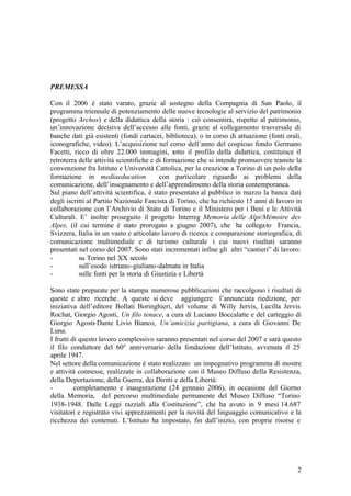 2
PREMESSA
Con il 2006 è stato varato, grazie al sostegno della Compagnia di San Paolo, il
programma triennale di potenziamento delle nuove tecnologie al servizio del patrimonio
(progetto Archos) e della didattica della storia : ciò consentirà, rispetto al patrimonio,
un’innovazione decisiva dell’accesso alle fonti, grazie al collegamento trasversale di
banche dati già esistenti (fondi cartacei, biblioteca), o in corso di attuazione (fonti orali,
iconografiche, video). L’acquisizione nel corso dell’anno del cospicuo fondo Germano
Facetti, ricco di oltre 22.000 immagini, sotto il profilo della didattica, costituisce il
retroterra delle attività scientifiche e di formazione che si intende promuovere tramite la
convenzione fra Istituto e Università Cattolica, per la creazione a Torino di un polo della
formazione in mediaeducation con particolare riguardo ai problemi della
comunicazione, dell’insegnamento e dell’apprendimento della storia contemporanea.
Sul piano dell’attività scientifica, è stato presentato al pubblico in marzo la banca dati
degli iscritti al Partito Nazionale Fascista di Torino, che ha richiesto 15 anni di lavoro in
collaborazione con l’Archivio di Stato di Torino e il Ministero per i Beni e le Attività
Culturali. E’ inoltre proseguito il progetto Interreg Memoria delle Alpi/Mémoire des
Alpes, (il cui termine è stato prorogato a giugno 2007), che ha collegato Francia,
Svizzera, Italia in un vasto e articolato lavoro di ricerca e comparazione storiografica, di
comunicazione multimediale e di turismo culturale i cui nuovi risultati saranno
presentati nel corso del 2007. Sono stati incrementati infine gli altri “cantieri” di lavoro:
- su Torino nel XX secolo
- sull’esodo istriano-giuliano-dalmata in Italia
- sulle fonti per la storia di Giustizia e Libertà
Sono state preparate per la stampa numerose pubblicazioni che raccolgono i risultati di
queste e altre ricerche. A queste si deve aggiungere l’annunciata riedizione, per
iniziativa dell’editore Bollati Boringhieri, del volume di Willy Jervis, Lucilla Jervis
Rochat, Giorgio Agosti, Un filo tenace, a cura di Luciano Boccalatte e del carteggio di
Giorgio Agosti-Dante Livio Bianco, Un’amicizia partigiana, a cura di Giovanni De
Luna.
I frutti di questo lavoro complessivo saranno presentati nel corso del 2007 e sarà questo
il filo conduttore del 60° anniversario della fondazione dell’Istituto, avvenuta il 25
aprile 1947.
Nel settore della comunicazione è stato realizzato un impegnativo programma di mostre
e attività connesse, realizzate in collaborazione con il Museo Diffuso della Resistenza,
della Deportazione, della Guerra, dei Diritti e della Libertà:
- completamento e inaugurazione (24 gennaio 2006), in occasione del Giorno
della Memoria, del percorso multimediale permanente del Museo Diffuso “Torino
1938-1948. Dalle Leggi razziali alla Costituzione”, che ha avuto in 9 mesi 14.687
visitatori e registrato vivi apprezzamenti per la novità del linguaggio comunicativo e la
ricchezza dei contenuti. L’Istituto ha impostato, fin dall’inizio, con proprie risorse e
 