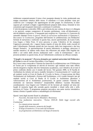 20
rielaborare cooperativamente il tema a loro assegnato durante la visita, producendo una
mappa concettuale sintetica dello stesso. Il cartellone o il testo prodotto viene poi
condiviso con i compagni che appartengono ad altri gruppi. In conclusione, le tutor
seguono gli eventuali sviluppi o approfondimenti proposti dalla classe, fornendo la loro
consulenza agli insegnanti interessati a continuare il confronto.
L’attività proposta a settembre 2006 e già richiesta da una ventina di classi si è allargata
a tre percorsi, sempre comprensivi di incontro preliminare, visita all’allestimento e
attività didattica successiva. L’insegnante può scegliere tra il percorso A, il percorso B,
entrambi chiamati Torino in guerra. Dentro la narrazione multimediale e il percorso C,
Raccontare la Costituzione, progettato dall’Istoreto in collaborazione con HoldenArt-
formule di narrazione e realizzato in questa fase, ancora sperimentale, da Laura Carle,
Lisa Gagno e Fabio Fiore. Il terzo percorso si pone l’obiettivo di far emergere
l’approccio personale che i ragazzi hanno rispetto al tema dei diritti, nodo cruciale di
tutto l’allestimento. Partendo quindi dai loro racconti, dalle loro impressioni e dai loro
bisogni formativi, la sperimentazione di questo laboratorio si prefigge, attraverso il
metodo narrativo, di indurre nella classe una riflessione più ampia sulla fragilità dei
diritti e sul valore delle diverse mediazioni orali - come le testimonianze - che si
possono produrre su questo tema, di cui l’allestimento costituisce un efficace esempio.
“I luoghi e la memoria”. Percorso formativo per studenti universitari del Politecnico
di Torino (a cura di Luciano Boccalatte e Lisa Gagno)
Per il terzo anno consecutivo l’Istoreto ha rinnovato la collaborazione con il Politecnico
di Torino per lo svolgimento di attività di tirocinio: agli studenti sono state offerte
attività integrative rispetto alla loro formazione accademica, con l’obiettivo di avviare il
primo confronto diretto con il mondo del lavoro. Nel gennaio 2006, la II Facoltà di
Architettura ha istituito nel nuovo modello formativo il riconoscimento di 3 crediti per
gli studenti iscritti ai Corsi di Studio di I Livello in Storia e Conservazione dei Beni
Architettonici ed Ambientali e Scienze dell’Architettura, e di 6 crediti formativi per gli
studenti iscritti ai Corsi di Studio di II Livello in Architettura (Restauro e
valorizzazione) ed in Architettura (costruzione). In questo contesto l’Istoreto ha
strutturato un “percorso formativo” (responsabile didattico: Luciano Boccalatte;
coordinamento: Lisa Gagno) con l’obiettivo di far lavorare gli studenti sul tema dei
luoghi di memoria legati alla seconda guerra mondiale e situati nella città e nella
provincia di Torino. Il programma proposto prevedeva una parte teorica introduttiva
mirata a fornire il quadro storico e metodologico di riferimento.
Questi i temi degli incontri fissati in calendario:
• Fascismo, Seconda Guerra Mondiale e Resistenza
• Una mediazione innovativa: “Torino 1938-48. Dalle leggi razziali alla
Costituzione”
• La comunicazione museale
• Luoghi della memoria, memoria dei luoghi
• Il luogo di memoria e il racconto del testimone
• La progettazione architettonica sul luogo di memoria
 