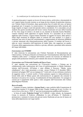 21
• Le condizioni per la realizzazione di un luogo di memoria
A questa prima parte è seguito un lavoro di ricerca storica, archivistica e documentale in
cui i ragazzi hanno lavorato insieme su un luogo da loro ritenuto di particolare interesse,
con l’intento finale di formulare, dopo questa prima fase di studio del caso, un’ipotesi
progettuale per il recupero, la conservazione e la riappropriazione della memoria del
luogo rispetto ai tragici eventi del periodo storico considerato. Si è concordato con gli
studenti che questa seconda parte del lavoro venisse focalizzata sul caso della Caserma
di Via Asti, luogo di tortura e di morte in cui, durante la Seconda Guerra Mondiale,
vennero rinchiusi molti oppositori al regime fascista. Si è proceduto ad un ricerca
applicata sulla Caserma. I ragazzi hanno formulato un oggetto di ricerca, delle ipotesi e
infine degli strumenti di indagine adatti al contesto del caso studiato: si è giunti a
realizzare una serie di interviste semistrutturate a rappresentanti di istituzioni pubbliche
o private interessati alla rifunzionalizzazione della Caserma. Il risultato del lavoro è
stato un report riassuntivo dell’esperienza di studio fatto, che suggerisce un quadro
d’insieme della rappresentazione collettiva e privata, ufficiale e personale della memoria
del luogo individuato.
Convenzione con l’INDIRE
E’ stata rinnovata la convenzione con l’Istituto Nazionale di Documentazione per
l’Innovazione e la Ricerca Educativa di Firenze per l’incrementazione della base-dati di
“Didattica della storia”. L’impegno dell’Istituto consiste nel ricercare ed effettuare lo
spoglio della produzione letteraria, provvedendo alla stesura di schede biografiche.
Convenzione con l’Università Cattolica del Sacro Cuore
E’ stata stipulata una convenzione tra l’Università Cattolica e l’Istituto per la
collaborazione nella realizzazione del Corso di perfezionamento in Media Education
istituito dall’Università. All’Istituto è stato affidato il Percorso: “Media, storia,
cittadinanza”, che è stato presentato e avviato presso l’Istituto il 15 dicembre 2006 e
terminerà nel giugno 2007 con un impegno di 7 week-end e di una settimana conclusiva
di soggiorno estivo. I corsisti iscritti a Torino potranno seguire in videoconferenza le
lezioni della sede di Milano grazie alla realizzazione di un apparato che consente la
fruizione in broadcast di e-learnig. Coordinamento di Enrica Bricchetto. Un sostegno ai
corsisti per il pagamento delle quote è stato assegnato dall’Assessorato alla Cultura
della Regione Piemonte
Borse di studio
- il premio di laurea, intitolato a Serena Fassi, e stato conferito dalla Commissione di
valutazione riunitasi il 14 giugno 2006 al dott. Claudio Tosatto per la tesi Un film e la
storia (Lion of the desert, 1982). E’ prevista la presentazione pubblica dell’iniziativa.
- la borsa di studio “Federico Cereja” di € 6.000,00 è stata istituita da Annapaola
Cereja in memoria di Federico, affidandone la cura all’Istituto. E’ finalizzata a
promuovere e sostenere la ricerca dei giovani storici finalizzata ad una tesi di laurea sul
tema della deportazione nei Lager nazisti.
 