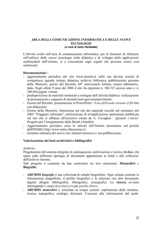 22
AREA DELLA COMUNICAZIONE INFORMATICA E DELLE NUOVE
TECNOLOGIE
(a cura di Carlo Pischedda)
L’attività svolta nell’area di comunicazione informatica, per la funzione di referenza
sull’utilizzo delle nuove tecnologie nella didattica e di sviluppo delle applicazioni
multimediali dell’istituto, si è concentrata sugli aspetti che possono essere così
sintetizzati:
Documentazione :
- aggiornamento periodico del sito www.istoreto.it nelle sue diverse sezioni di
competenza: agenda, istituto, didattica, archivio, biblioteca, pubblicazioni, giornata
della Memoria, giorno del Ricordo, 60° anniversario Istituto, museo laboratorio,
links. Negli ultimi 9 mesi del 2006 il sito ha registrato n. 106.315 accessi unici e n.
246.664 pagine visitate
- predisposizione di materiali strutturati a sostegno dell’attività didattica: realizzazione
di presentazioni a supporto di incontri/convegni/seminari/mostre:
- Giorno del Ricordo: presentazione in PowerPoint : Foto dell'esodo istriano (120 foto
con didascalia)
- Giorno della Memoria: immissione nel sito dei materiali raccolti nel seminario del
2005 “Viaggiare informati”; realizzazione di un'applicazione ipertestuale pubblicata
sul sito che si affianca all'iniziativa curata da A. Cavaglion : Quando s’inizia?
Progetto per l’insegnamento della Shoah a bambini
- Aggiornamento periodico circa le attività dell’Istituto piemontese nel portale
dell'INSMLI http://www.italia-liberazione.it/.
- Gestione ordinaria del nuovo sito intranet.istoreto.it e sua pubblicazione.
Valorizzazione dei beni archivistici e bibliografici
Archivio
Progettazione del sistema integrato di catalogazione, archiviazione e ricerca Archos, che
opera sulle differenti tipologie di documenti appartenenti ai fondi e alle collezioni
dell'archivio Istoreto.
Tale progetto è costituito da due contenitori tra loro relazionati: Metarchivi e
Biografie:
- ARCHOS biografie è una collezione di schede biografiche. Ogni scheda contiene le
informazioni anagrafiche, il profilo biografico e le relazioni con altri documenti
digitali allegati: bibliografici, filmografici, iconografici. La ricerca avviene
interrogando i campi descrittori e/o per parola chiave.
- ARCHOS metarchivi è articolato in cinque sezioni: esplorazione della struttura,
ricerca, topografico, catalogo, dizionari. L'accesso alle informazioni del multi-
 