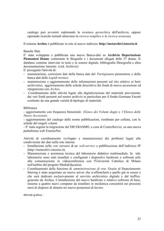 23
catalogo può avvenire esplorando la struttura gerarchica dell'archivio, oppure
operando ricerche testuali attraverso la ricerca semplice o la ricerca avanzata.
Il sistema Archos è pubblicato in rete al nuovo indirizzo http://metarchivi.istoreto.it
Banche Dati
E' stata sviluppata e pubblicata una nuova Banca-dati su Archivio Deportazione
Piemontesi Donne contenente le Biografie e i documenti allegati delle 27 donne. Il
database contiene interviste in testo e in sonoro digitale, bibliografia filmografia e altra
documentazione inerente. (ved. Archivio)
E' proseguita l'attività di:
- manutenzione, correzioni dati della banca dati del Partigianato piemontese e della
banca dati delle Lapidi torinesi
- manutenzione e aggiornamento delle informazioni presenti sul sito relative ai beni
archivistici, aggiornamento delle schede descrittive dei fondi di nuova accessione ed
integrazione con Archos.
- Coordinamento delle attività legate alla digitalizzazione del materiale proveniente
dai vari fondi presenti nel nostro archivio in particolare per il fondo Germano Facetti
costituito da una grande varietà di tipologie di materiale.
Biblioteca
- aggiornamento con frequenza bimestrale: Elenco dei Volumi doppi e l’Elenco delle
Nuove Accessioni.
- aggiornamento del catalogo delle nostre pubblicazioni, riordinato per collane, con le
schede del singoli volumi
- E' stata seguita la migrazione del DB ERASMO, a cura di CentroServizi, su una nuova
piattaforma web ErasmoNet.
Attività di coordinamento (sviluppo e manutenzione) dei problemi legati alla
condivisione dei dati nella rete interna:
- Installazione nella rete intranet di un web-service e pubblicazione dell’indirizzo IP
(http://metarchivi.istoreto.it).
- Manutenzione e assistenza tecnica del laboratorio didattico multimediale. In tale
laboratorio sono stati installati e configurati i dispositivi hardware e software utili
alla comunicazione in videoconferenza con l'Università Cattolica di Milano
nell'ambito del progetto MediaEducation.
- Coordinamento della funzione di amministrazione di rete. Grazie al finanziamento
Interreg è stato acquistato un nuovo server che si affiancherà a quello già in essere e
che sarà dedicato esclusivamente al servizio archivistico digitale e dal traffico
generato da Archos. L'installazione del nuovo hardware e relativo software di base,
insieme a quattro nuovi computer da installare in mediateca consentirà nei prossimi
mesi di disporre di almeno tre nuove postazioni di lavoro.
Attività grafica :
 