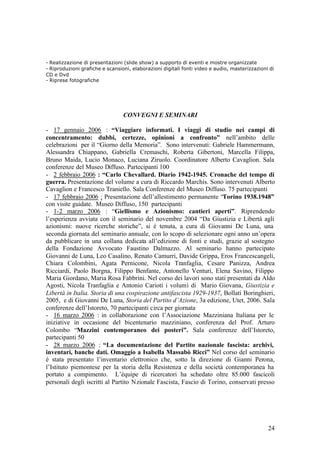 24
- Realizzazione di presentazioni (slide show) a supporto di eventi e mostre organizzate
- Riproduzioni grafiche e scansioni, elaborazioni digitali fonti video e audio, masterizzazioni di
CD e Dvd
- Riprese fotografiche
CONVEGNI E SEMINARI
- 17 gennaio 2006 : “Viaggiare informati. I viaggi di studio nei campi di
concentramento: dubbi, certezze, opinioni a confronto” nell’ambito delle
celebrazioni per il “Giorno della Memoria”. Sono intervenuti: Gabriele Hammermann,
Alessandra Chiappano, Gabriella Cremaschi, Roberta Gibertoni, Marcella Filippa,
Bruno Maida, Lucio Monaco, Luciana Ziruolo. Coordinatore Alberto Cavaglion. Sala
conferenze del Museo Diffuso. Partecipanti 100
- 2 febbraio 2006 : “Carlo Chevallard. Diario 1942-1945. Cronache del tempo di
guerra. Presentazione del volume a cura di Riccardo Marchis. Sono intervenuti Alberto
Cavaglion e Francesco Traniello. Sala Conferenze del Museo Diffuso. 75 partecipanti
- 17 febbraio 2006 : Presentazione dell’allestimento permanente “Torino 1938.1948”
con visite guidate. Museo Diffuso, 150 partecipanti
- 1-2 marzo 2006 : “Giellismo e Azionismo: cantieri aperti”. Riprendendo
l’esperienza avviata con il seminario del novembre 2004 “Da Giustizia e Libertà agli
azionismi: nuove ricerche storiche”, si è tenuta, a cura di Giovanni De Luna, una
seconda giornata del seminario annuale, con lo scopo di selezionare ogni anno un’opera
da pubblicare in una collana dedicata all’edizione di fonti e studi, grazie al sostegno
della Fondazione Avvocato Faustino Dalmazzo. Al seminario hanno partecipato
Giovanni de Luna, Leo Casalino, Renato Camurri, Davide Grippa, Eros Francescangeli,
Chiara Colombini, Agata Pernicone, Nicola Tranfaglia, Cesare Panizza, Andrea
Ricciardi, Paolo Borgna, Filippo Benfante, Antonello Venturi, Elena Savino, Filippo
Maria Giordano, Maria Rosa Fabbrini. Nel corso dei lavori sono stati presentati da Aldo
Agosti, Nicola Tranfaglia e Antonio Carioti i volumi di Mario Giovana, Giustizia e
Libertà in Italia. Storia di una cospirazione antifascista 1929-1937, Bollati Boringhieri,
2005, e di Giovanni De Luna, Storia del Partito d’Azione, 3a edizione, Utet, 2006. Sala
conferenze dell’Istoreto, 70 partecipanti circa per giornata
- 16 marzo 2006 : in collaborazione con l’Associazione Mazziniana Italiana per le
iniziative in occasione del bicentenario mazziniano, conferenza del Prof. Arturo
Colombo “Mazzini contemporaneo dei posteri”. Sala conferenze dell’Istoreto,
partecipanti 50
- 28 marzo 2006 : “La documentazione del Partito nazionale fascista: archivi,
inventari, banche dati. Omaggio a Isabella Massabò Ricci” Nel corso del seminario
è stata presentato l’inventario elettronico che, sotto la direzione di Gianni Perona,
l’Istituto piemontese per la storia della Resistenza e della società contemporanea ha
portato a compimento. L’équipe di ricercatori ha schedato oltre 85.000 fascicoli
personali degli iscritti al Partito Nzionale Fascista, Fascio di Torino, conservati presso
 
