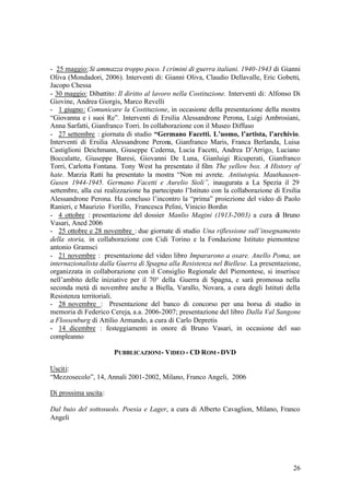 26
- 25 maggio:Si ammazza troppo poco. I crimini di guerra italiani. 1940-1943 di Gianni
Oliva (Mondadori, 2006). Interventi di: Gianni Oliva, Claudio Dellavalle, Eric Gobetti,
Jacopo Chessa
- 30 maggio: Dibattito: Il diritto al lavoro nella Costituzione. Interventi di: Alfonso Di
Giovine, Andrea Giorgis, Marco Revelli
- 1 giugno: Comunicare la Costituzione, in occasione della presentazione della mostra
“Giovanna e i suoi Re”. Interventi di Ersilia Alessandrone Perona, Luigi Ambrosiani,
Anna Sarfatti, Gianfranco Torri. In collaborazione con il Museo Diffuso
- 27 settembre : giornata di studio “Germano Facetti. L’uomo, l’artista, l’archivio.
Interventi di Ersilia Alessandrone Perona, Gianfranco Maris, Franca Berlanda, Luisa
Castiglioni Deichmann, Giuseppe Cederna, Lucia Facetti, Andrea D’Arrigo, Luciano
Boccalatte, Giuseppe Baresi, Giovanni De Luna, Gianluigi Ricuperati, Gianfranco
Torri, Carlotta Fontana. Tony West ha presentato il film The yellow box. A History of
hate. Marzia Ratti ha presentato la mostra “Non mi avrete. Antiutopia. Mauthausen-
Gusen 1944-1945. Germano Facetti e Aurelio Sioli”, inaugurata a La Spezia il 29
settembre, alla cui realizzazione ha partecipato l’Istituto con la collaborazione di Ersilia
Alessandrone Perona. Ha concluso l’incontro la “prima” proiezione del video di Paolo
Ranieri, e Maurizio Fiorillo, Francesca Pelini, Vinicio Bordin
- 4 ottobre : presentazione del dossier Manlio Magini (1913-2003) a cura di Bruno
Vasari, Aned 2006
- 25 ottobre e 28 novembre : due giornate di studio Una riflessione sull’insegnamento
della storia, in collaborazione con Cidi Torino e la Fondazione Istituto piemontese
antonio Gramsci
- 21 novembre : presentazione del video libro Impararono a osare. Anello Poma, un
internazionalista dalla Guerra di Spagna alla Resistenza nel Biellese. La presentazione,
organizzata in collaborazione con il Consiglio Regionale del Piemontese, si inserisce
nell’ambito delle iniziative per il 70° della Guerra di Spagna, e sarà promossa nella
seconda metà di novembre anche a Biella, Varallo, Novara, a cura degli Istituti della
Resistenza territoriali.
- 28 novembre : Presentazione del banco di concorso per una borsa di studio in
memoria di Federico Cereja, a.a. 2006-2007; presentazione del libro Dalla Val Sangone
a Flossenburg di Attilio Armando, a cura di Carlo Depretis
- 14 dicembre : festeggiamenti in onore di Bruno Vasari, in occasione del suo
compleanno
PUBBLICAZIONI- VIDEO - CD ROM - DVD
Usciti:
“Mezzosecolo”, 14, Annali 2001-2002, Milano, Franco Angeli, 2006
Di prossima uscita:
Dal buio del sottosuolo. Poesia e Lager, a cura di Alberto Cavaglion, Milano, Franco
Angeli
 