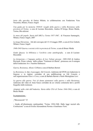 27
Istria allo specchio, di Enrico Miletto, in collaborazione con Fondazione Vera
Nocentini, Milano, Franco Angeli
Una guida per la memoria 1938/45. Luoghi della guerra e della Resistenza nella
provincia di Torino, a cura di Luciano Boccalatte, Andrea D’Arrigo, Bruno Maida,
Torino, Blu edizioni
Le muse del popolo. Storia dell’ARCI a Torino 1957-1967, di Vincenzo Santangelo,
Milano, Franco Angeli, 2007
La lunga liberazione, Atti del convegno del 13-14 maggio 2005, a cura di Eric Gobetti,
Milano, Franco Angeli
1940-1945 Guerra e società civile in provincia di Torino, a cura di Bruno Maida
Guido Quazza: la biblioteca e l’archivio come autobiografia, a cura di Luciano
Boccalatte
La formazione e l’impegno politico di Leo Valiani giovane. 1909-1940 di Andrea
Ricciardi. Primo volume della collana “Testimoni di libertà”, promossa con il sostegno
della Fondazione Avv. Faustino Dalmazzo.
Guerra, Resistenza, Alleati, Cd Rom a cura di Barbara Berruti
La Resistenza, le Alpi, il paesaggio. Edi Consolo, riedizione del DVD con traduzione in
francese e in inglese, corredato di una pubblicazione su Edi Consolo e
sull’organizzazione Glass e Cross, a cura di Barbara Berruti e Paolo Momigliano Levi
La guerra alla guerra. Voci di donne piemontesi sulla guerra e sulla Resistenza,
riedizione del video di Anna Gasco corredato da un volume contenente testi e profili
biografici delle testimoni.
Artigiani nella città dell’industria. Storia della CNA di Torino 1844-1944, a cura di
Bruno Maida
In preparazione :
“Mezzosecolo” 15
- Guida all’allestimento multimediale “Torino 1938-1948. Dalle leggi razziali alla
Costituzione” a cura di Ersilia Alessandrone Perona e Gianfranco Torri.
 