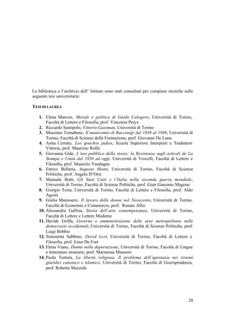 28
La biblioteca e l’archivio dell’ Istituto sono stati consultati per compiere ricerche sulle
seguenti tesi universitarie:
TESI DI LAUREA
1. Elena Marcon, Morale e politica di Guido Calogero, Università di Torino,
Facoltà di Lettere e Filosofia, prof. Vincenza Petyx
2. Riccardo Santipolo, Vittorio Gassman, Università di Torino
3. Massimo Tornabene, Il manicomio di Racconigi dal 1938 al 1948, Università di
Torino, Facoltà di Scienze della Formazione, prof. Giovanni De Luna
4. Anna Cerrato, Los gouchos judios, Scuola Superiore Interpreti e Traduttori
Vittoria, prof. Maurizio Rolfo
5. Giovanna Gide, L’uso pubblico della storia: la Resistenza sugli articoli de La
Stampa e Unità dal 1950 ad oggi, Università di Vercelli, Facoltà di Lettere e
Filosofia, prof. Maurizio Vaudagna
6. Enrico Bellaria, Augusto Monti, Università di Torino, Facoltà di Scienze
Politiche, prof. Angelo D’Orsi
7. Manuela Botti, Gli Stati Uniti e l’Italia nella seconda guerra mondiale,
Università di Torino, Facoltà di Scienze Politiche, prof. Gian Giacomo Magone
8. Giorgio Testa, Università di Torino, Facoltà di Lettere e Filosofia, prof. Aldo
Agosti
9. Giulia Manissero, Il lavoro delle donne nel Novecento, Università di Torino,
Facoltà di Economia e Commercio, prof. Renato Allio
10. Alessandra Gallina, Storia dell’arte contemporanea, Università di Torino,
Facoltà di Lettere e Lettere Moderne
11. Davide Griffa, Governo e amministrazione delle aree metropolitane nelle
democrazie occidentali, Università di Torino, Facoltà di Scienze Politiche, prof.
Luigi Bobbio
12. Simonetta Sabbino, David Levi, Università di Torino, Facoltà di Lettere e
Filosofia, prof. Ester De Fort
13. Elena Viano, Donne nella deportazione, Università di Torino, Facoltà di Lingue
e letterature straniere, prof. Mariarosa Masoero
14. Paola Tortora, La libertà religiosa. Il problema dell’apostasia nei sistemi
giuridici canonico e islamico, Università di Torino, Facoltà di Giurisprudenza,
prof. Roberto Mazzola
 