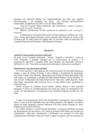 3
personale, dei laboratori didattici per l’approfondimento dei molti temi suggeriti
dall’allestimento e ha progettato una Guida alla fruizione dell’allestimento
multimediale, da pubblicare nel 2007 a cura del Museo Diffuso.
- Ciclo di 9 incontri “Dalla Liberazione alla Costituzione”, svoltosi in aprile e
maggio (ved. Convegni e Seminari);
- Dibattiti, presentazioni di libri, proiezioni di audiovisivi (ved. Convegni e
seminari);
- Collaborazione al progetto della mostra sull’opera pittorica di Pablo Luis Avila,
esule a Torino dalla Spagna franchista, artista, ispanista dell’Università di Torino, nella
ricorrenza del 70° della Guerra di Spagna (dal 14 novembre 2006 col patrocinio del
Consiglio Regionale del Piemonte e della Regione Piemonte).
ARCHIVIO
Attività di valorizzazione dei beni archivistici
Ha preso avvio il progetto pluriennale “Archos : biografie e metarchivi”, curato da
Carlo Pischedda, il progetto strategico per la conservazione, la gestione e la
consultazione agevolata e integrata delle varie tipologie dei documenti conservati
dall’archivio. (ved. “Area della comunicazione informatica e delle nuove tecnologie”)
Ordinamento e inventariazione di fondi
- Un lavoro specifico è stato dedicato alle recenti accessioni di carte della Resistenza
valdese: a cura di Andrea D’Arrigo è stato ordinato e inventariato su programma
Isis/Guida il fondo Anna Marullo, organizzatrice dei Gruppi di difesa della donna nelle
valli valdesi, ed è proseguito il riordino dei fondi Roberto Malan e Giulio Giordano. E’
stato avviato l’ordinamento del fondo Paolo Favout. Sono stati inoltre descritti i fondi
Gigi Segre, responsabile della missione Pom e le carte Bruno Leoni, riguardante la
missione Ferret.
- Grazie all’opera di volontari (Laura Maietti, Stefano Rosso) è stato possibile
proseguire il lavoro di ricondizionamento dei fondi più usurati, di catalogazione dei
cimeli e di individuazione e inventariazione dei materiali fotografici presenti nei vari
fondi.
- L’opera di riconoscimento delle fonti fotografiche è proseguita a cura di Marisa
Sacco. A cura di Carlo Pischedda sono stati inoltre preparati i dati digitali e le relative
schede dei fondi fotografici: Faustino Dalmazzo (187 foto), Brosio Edoardo (15 foto),
Bandiere dei lavoratori (190 foto).
- Si è inoltre concluso, a cura di Luciano Boccalatte, il recupero dal Museo nazionale
del Risorgimento dei documenti e dei cimeli di proprietà dell’Istituto già prestati per
l’allestimento della sala “Antifascismo e Resistenza” ora smontata in vista della
riorganizzazione del Museo. Parte dei cimeli e oggetti recuperati sono ora presentati in
 