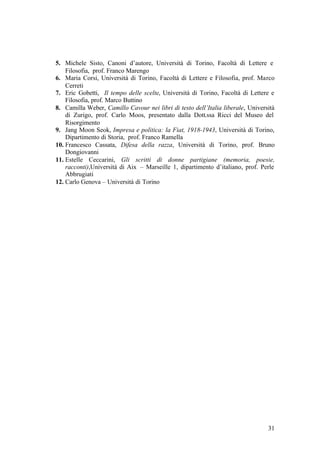 31
5. Michele Sisto, Canoni d’autore, Università di Torino, Facoltà di Lettere e
Filosofia, prof. Franco Marengo
6. Maria Corsi, Università di Torino, Facoltà di Lettere e Filosofia, prof. Marco
Cerreti
7. Eric Gobetti, Il tempo delle scelte, Università di Torino, Facoltà di Lettere e
Filosofia, prof. Marco Buttino
8. Camilla Weber, Camillo Cavour nei libri di testo dell’Italia liberale, Università
di Zurigo, prof. Carlo Moos, presentato dalla Dott.ssa Ricci del Museo del
Risorgimento
9. Jang Moon Seok, Impresa e politica: la Fiat, 1918-1943, Università di Torino,
Dipartimento di Storia, prof. Franco Ramella
10. Francesco Cassata, Difesa della razza, Università di Torino, prof. Bruno
Dongiovanni
11. Estelle Ceccarini, Gli scritti di donne partigiane (memoria, poesie,
racconti),Università di Aix – Marseille 1, dipartimento d’italiano, prof. Perle
Abbrugiati
12. Carlo Genova – Università di Torino
 