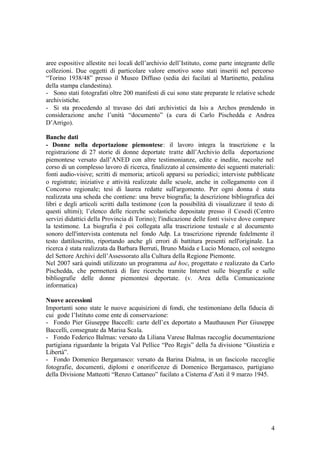 4
aree espositive allestite nei locali dell’archivio dell’Istituto, come parte integrante delle
collezioni. Due oggetti di particolare valore emotivo sono stati inseriti nel percorso
“Torino 1938/48” presso il Museo Diffuso (sedia dei fucilati al Martinetto, pedalina
della stampa clandestina).
- Sono stati fotografati oltre 200 manifesti di cui sono state preparate le relative schede
archivistiche.
- Si sta procedendo al travaso dei dati archivistici da Isis a Archos prendendo in
considerazione anche l’unità “documento” (a cura di Carlo Pischedda e Andrea
D’Arrigo).
Banche dati
- Donne nella deportazione piemontese: il lavoro integra la trascrizione e la
registrazione di 27 storie di donne deportate tratte dall’Archivio della deportazione
piemontese versato dall’ANED con altre testimonianze, edite e inedite, raccolte nel
corso di un complesso lavoro di ricerca, finalizzato al censimento dei seguenti materiali:
fonti audio-visive; scritti di memoria; articoli apparsi su periodici; interviste pubblicate
o registrate; iniziative e attività realizzate dalle scuole, anche in collegamento con il
Concorso regionale; tesi di laurea redatte sull'argomento. Per ogni donna è stata
realizzata una scheda che contiene: una breve biografia; la descrizione bibliografica dei
libri e degli articoli scritti dalla testimone (con la possibilità di visualizzare il testo di
questi ultimi); l’elenco delle ricerche scolastiche depositate presso il Cesedi (Centro
servizi didattici della Provincia di Torino); l'indicazione delle fonti visive dove compare
la testimone. La biografia è poi collegata alla trascrizione testuale e al documento
sonoro dell'intervista contenuta nel fondo Adp. La trascrizione riprende fedelmente il
testo dattiloscritto, riportando anche gli errori di battitura presenti nell'originale. La
ricerca è stata realizzata da Barbara Berruti, Bruno Maida e Lucio Monaco, col sostegno
del Settore Archivi dell’Assessorato alla Cultura della Regione Piemonte.
Nel 2007 sarà quindi utilizzato un programma ad hoc, progettato e realizzato da Carlo
Pischedda, che permetterà di fare ricerche tramite Internet sulle biografie e sulle
bibliografie delle donne piemontesi deportate. (v. Area della Comunicazione
informatica)
Nuove accessioni
Importanti sono state le nuove acquisizioni di fondi, che testimoniano della fiducia di
cui gode l’Istituto come ente di conservazione:
- Fondo Pier Giuseppe Baccelli: carte dell’ex deportato a Mauthausen Pier Giuseppe
Baccelli, consegnate da Marisa Scala.
- Fondo Federico Balmas: versato da Liliana Varese Balmas raccoglie documentazione
partigiana riguardante la brigata Val Pellice “Peo Regis” della 5a divisione “Giustizia e
Libertà”.
- Fondo Domenico Bergamasco: versato da Barina Dialma, in un fascicolo raccoglie
fotografie, documenti, diplomi e onorificenze di Domenico Bergamasco, partigiano
della Divisione Matteotti “Renzo Cattaneo” fucilato a Cisterna d’Asti il 9 marzo 1945.
 