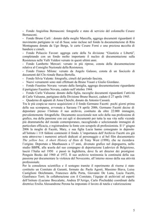 5
- Fondo Angiolina Bernasconi: fotografie e stato di servizio del colonnello Cesare
Bernasconi.
- Fondo Bruno Carli : donato dalla moglie Marcella, aggrega documenti riguardanti il
movimento partigiano in val di Susa; sono incluse nel fondo la documentazione di Rita
Montagnana donata da Ugo Berga, le carte Cesare Forni e una preziosa raccolta di
bandiere e cimeli.
- Fondo Poluccio Favout: aggrega carte della 5a divisione “Giustizia e Libertà”,
completando con un fondo molto importante il nucleo di documentazione sulla
Resistenza nelle Valli Valdesi versato in questi ultimi anni.
- Fondo Lamberto Mercuri: versato in più riprese, consta della documentazione
relativa al Consiglio Nazionale della Resistenza.
- Fondo Franco Milone: versato da Angelo Galasso, consta di un fascicolo di
documenti del Cln rionale Barca-Bertolla.
- Fondo Silvia Valente: fotografie, cimeli del periodo fascista.
- Nuovi versamenti sono stati effettuati da Bruno Vasari e Giulio Giordano.
- Fondo Faustino Novara: versato dalla famiglia, aggrega documentazione riguardante
il partigiano Faustino Novara, caduto nell’ottobre 1944.
- Fondo Carlo Valsasna: donato dalla figlia, raccoglie documenti riguardanti l’attività
di Carlo Valsasna, partigiano della Divisione Bruno Buozzi, caduto il 27 aprile 1945.
- Quaderno di appunti di Anna Cherchi, donato da Antonio Cassarà.
Tra le più cospicue nuove acquisizioni è il fondo Germano Facetti: pochi giorni prima
della sua scomparsa, avvenuta a Sarzana l’8 aprile 2006, Germano Facetti decise di
depositare presso l’Istituto il suo archivio, costituito da oltre 22.000 immagini,
prevalentemente fotografiche. Documento eccezionale non solo della sua professione di
grafico, ma della passione con cui egli si documentò per tutta la sua vita sulle vicende
più drammatiche del mondo contemporaneo, raccogliendo e selezionando immagini di
particolare efficacia, e registrandone la fonte con scrupolo di professionista. Il 1° giugno
2006 la moglie di Facetti, Mary, e sua figlia Lucia hanno consegnato in deposito
all’Istituto i 118 faldoni contenenti il fondo. L’importanza dell’Archivio Facetti era già
nota attraverso i numerosi articoli dedicati al personaggio e al bel film documentario
The yellow box. A short History of Hate di Tony West (1998), che ne ricordava
l’origine. Deportato a Mauthausen a 17 anni, divenuto grafico nel dopoguerra, nello
studio BBPR, alla scuola del suo compagno di deportazione Ludovico di Belgioioso,
lasciò l’Italia nel 1950 e passò in Inghilterra, dove fu art director dei prestigiosi
Penguin Books dal 1960 al 1972. Il suo archivio testimonia la continuità della sua
passione per documentare la violenza del Novecento, all’interno stesso della sua attività
professionale.
Per la consulenza scientifica e il sostegno tramite il reperimento di risorse è stato
costituito un Comitato di Garanti, formato da: Paola Agosti, Massimo Biava, Luisa
Castiglioni Deichmann, Francesco della Porta, Giovanni De Luna, Lucia Facetti,
Gianfranco Torri. In collaborazione con il Comitato, l’équipe di archivisti ed esperti
dell’Istituto (Luciano Boccalatte, Andrea D’Arrigo, Carlo Pischedda) coordinati dalla
direttrice Ersilia Alessandrone Perona ha impostato il lavoro di tutela e valorizzazione
 